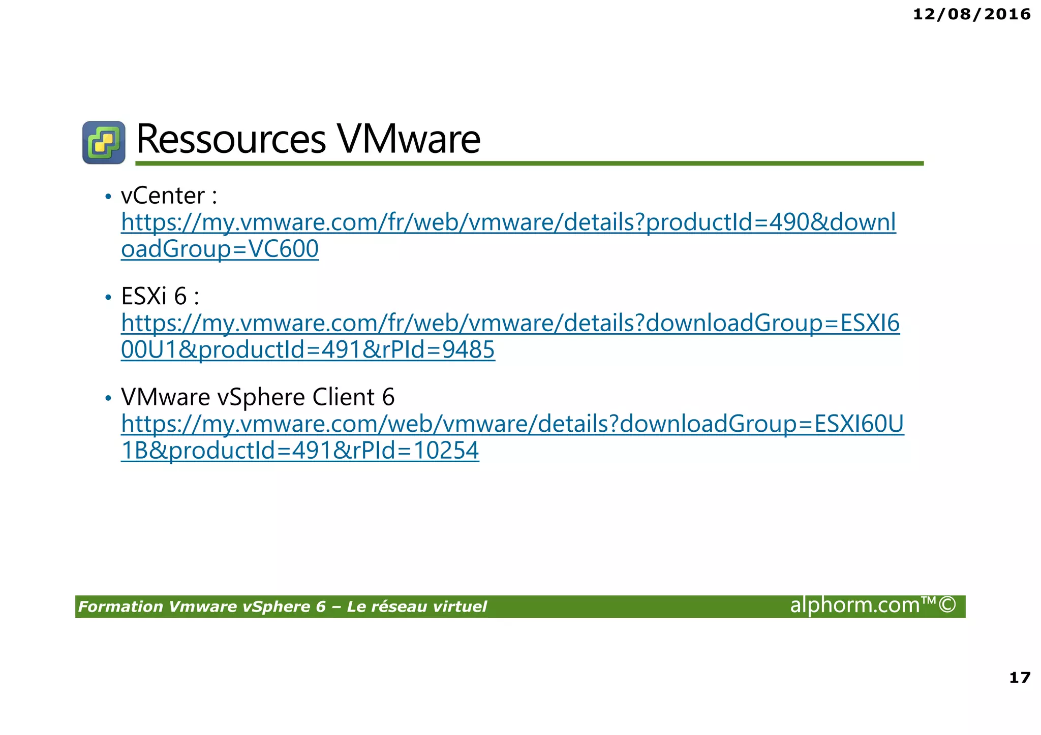 12/08/2016
17
Formation Vmware vSphere 6 – Le réseau virtuel alphorm.com™©
Ressources VMware
• vCenter :
https://my.vmware.com/fr/web/vmware/details?productId=490&downl
oadGroup=VC600
• ESXi 6 :
https://my.vmware.com/fr/web/vmware/details?downloadGroup=ESXI6
00U1&productId=491&rPId=9485
• VMware vSphere Client 6
https://my.vmware.com/web/vmware/details?downloadGroup=ESXI60U
1B&productId=491&rPId=10254
 