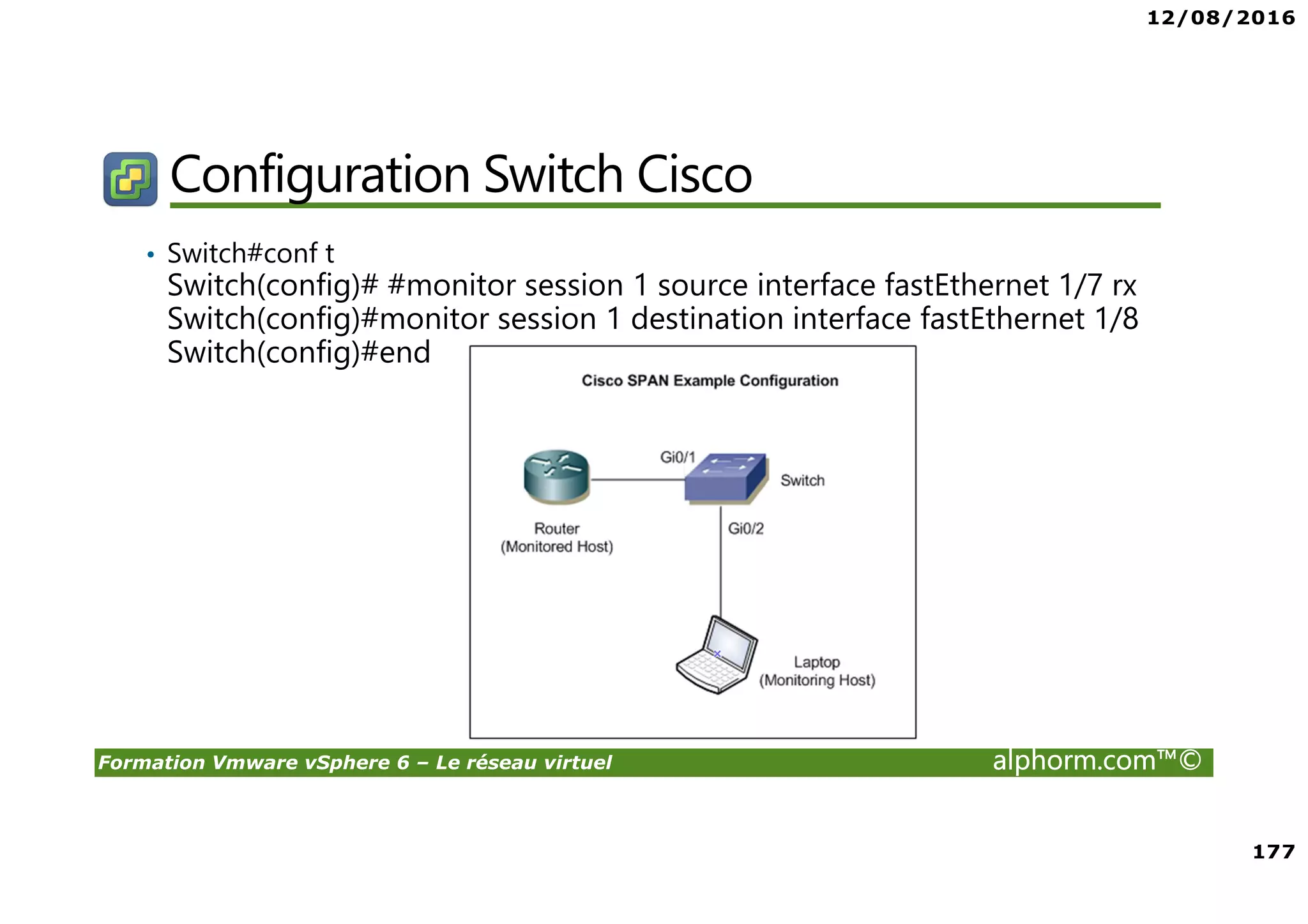 12/08/2016
177
Formation Vmware vSphere 6 – Le réseau virtuel alphorm.com™©
Configuration Switch Cisco
• Switch#conf t
Switch(config)# #monitor session 1 source interface fastEthernet 1/7 rx
Switch(config)#monitor session 1 destination interface fastEthernet 1/8
Switch(config)#end
 