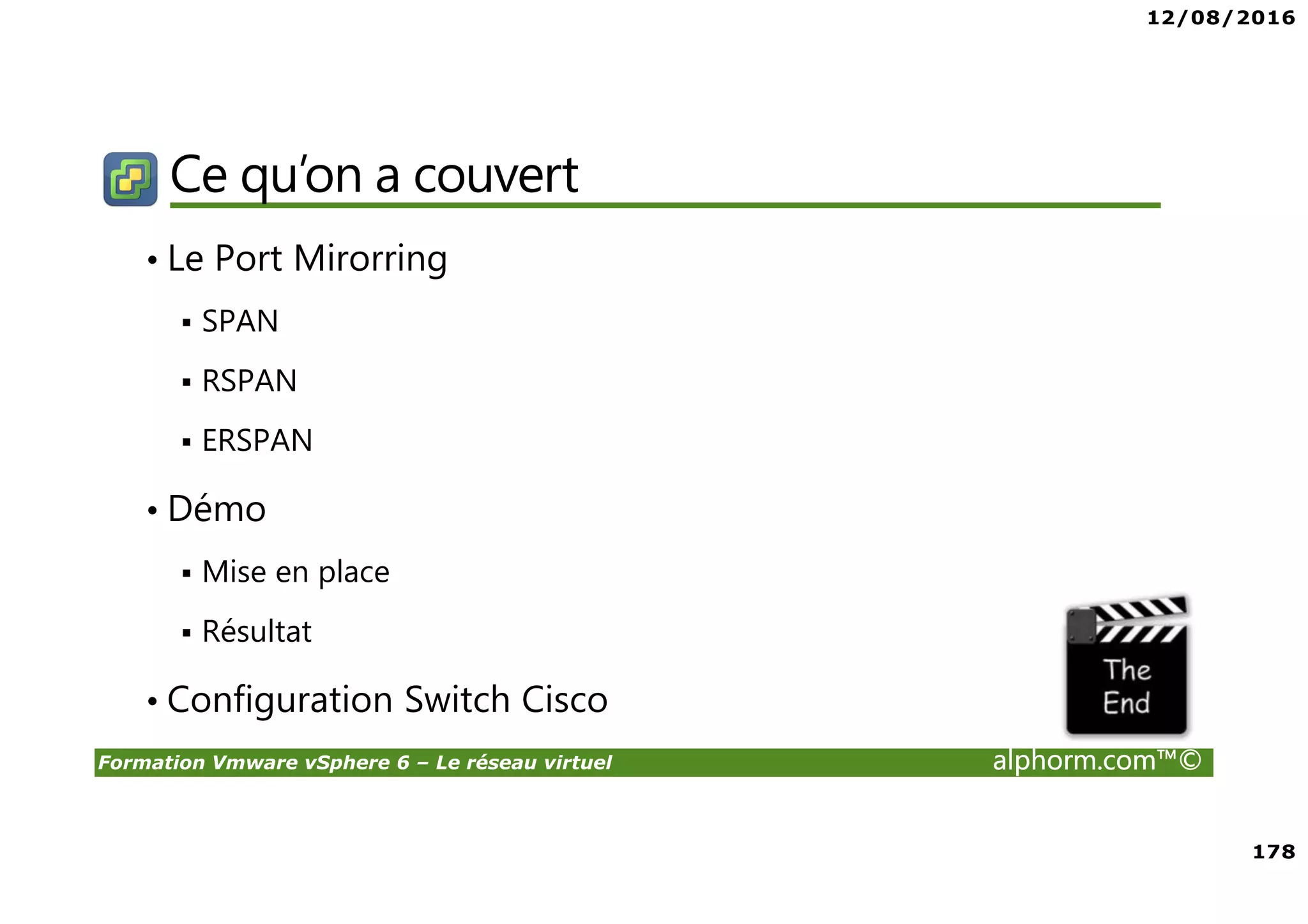 12/08/2016
178
Formation Vmware vSphere 6 – Le réseau virtuel alphorm.com™©
Ce qu’on a couvert
• Le Port Mirorring
SPAN
RSPAN
ERSPAN
• Démo
Mise en place
Résultat
• Configuration Switch Cisco
 