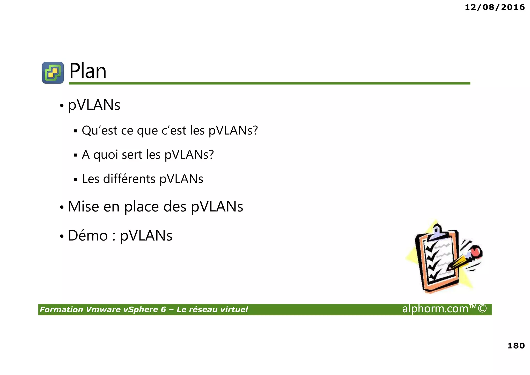 12/08/2016
180
Formation Vmware vSphere 6 – Le réseau virtuel alphorm.com™©
Plan
• pVLANs
Qu’est ce que c’est les pVLANs?
A quoi sert les pVLANs?
Les différents pVLANs
• Mise en place des pVLANs
• Démo : pVLANs
 