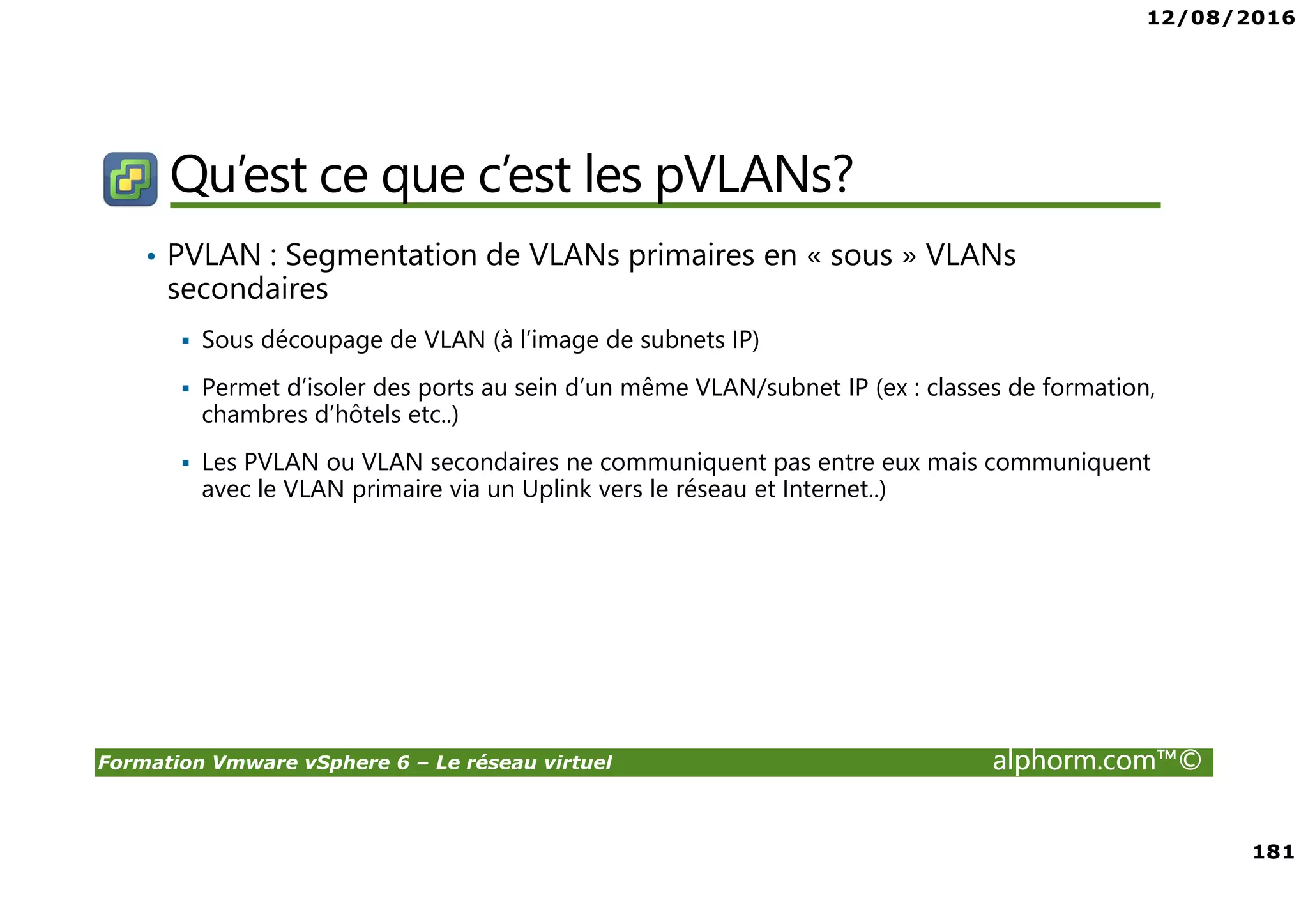 12/08/2016
181
Formation Vmware vSphere 6 – Le réseau virtuel alphorm.com™©
Qu’est ce que c’est les pVLANs?
• PVLAN : Segmentation de VLANs primaires en « sous » VLANs
secondaires
Sous découpage de VLAN (à l’image de subnets IP)
Permet d’isoler des ports au sein d’un même VLAN/subnet IP (ex : classes de formation,
chambres d’hôtels etc..)
Les PVLAN ou VLAN secondaires ne communiquent pas entre eux mais communiquent
avec le VLAN primaire via un Uplink vers le réseau et Internet..)
 
