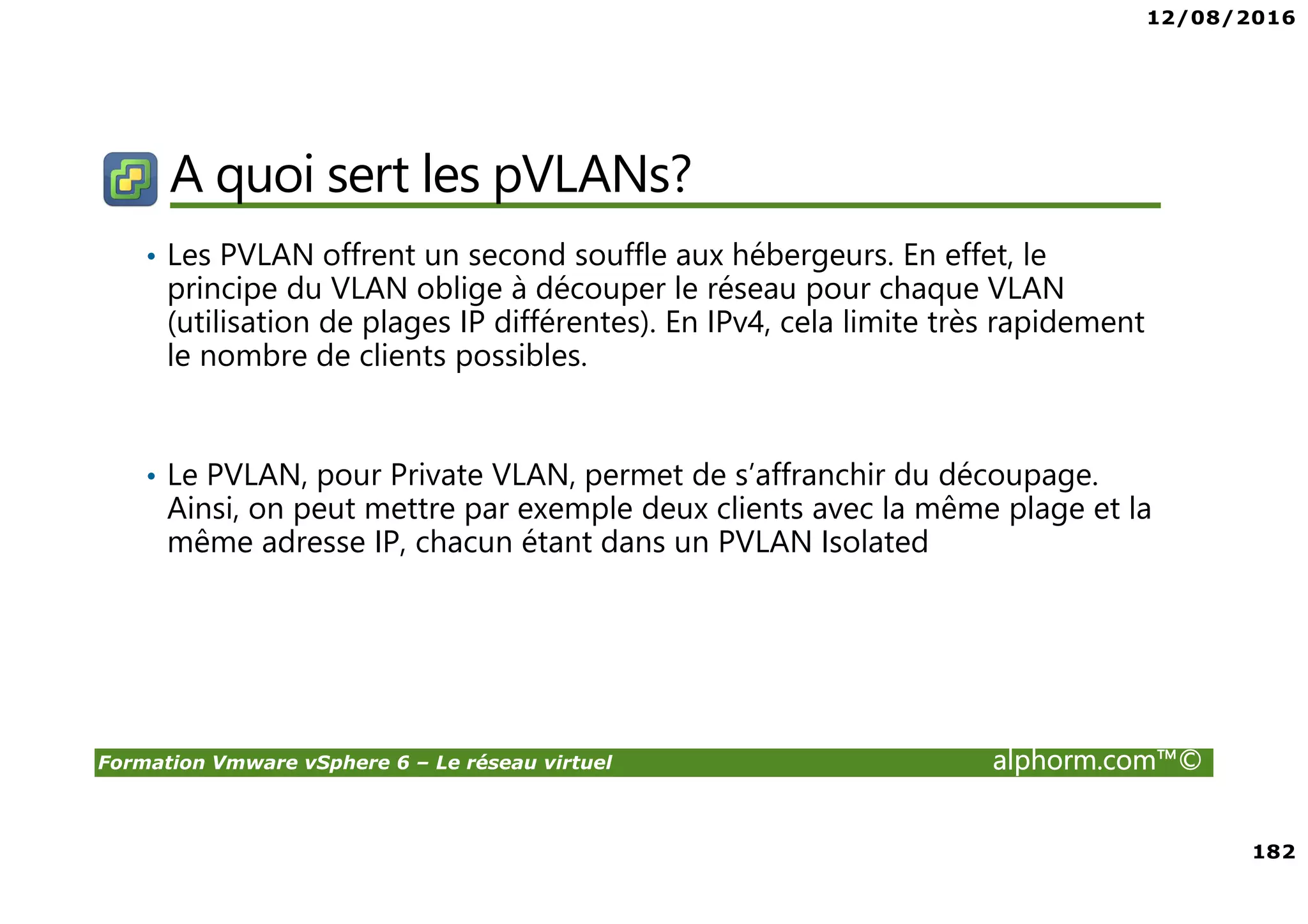 12/08/2016
182
Formation Vmware vSphere 6 – Le réseau virtuel alphorm.com™©
A quoi sert les pVLANs?
• Les PVLAN offrent un second souffle aux hébergeurs. En effet, le
principe du VLAN oblige à découper le réseau pour chaque VLAN
(utilisation de plages IP différentes). En IPv4, cela limite très rapidement
le nombre de clients possibles.
• Le PVLAN, pour Private VLAN, permet de s’affranchir du découpage.
Ainsi, on peut mettre par exemple deux clients avec la même plage et la
même adresse IP, chacun étant dans un PVLAN Isolated
 