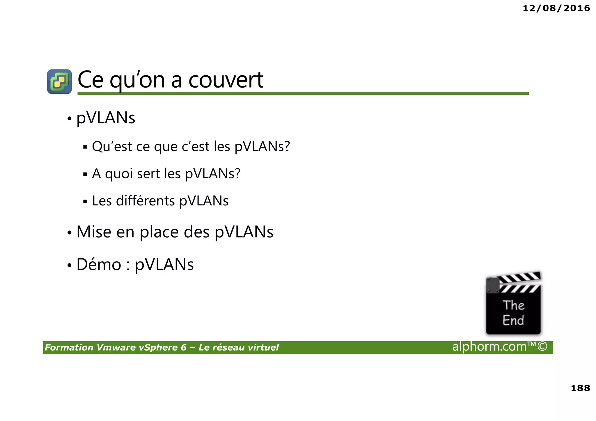 12/08/2016
188
Formation Vmware vSphere 6 – Le réseau virtuel alphorm.com™©
Ce qu’on a couvert
• pVLANs
Qu’est ce que c’est les pVLANs?
A quoi sert les pVLANs?
Les différents pVLANs
• Mise en place des pVLANs
• Démo : pVLANs
 