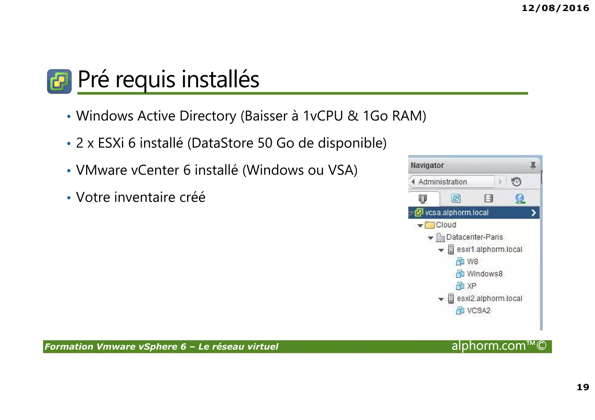 12/08/2016
19
Formation Vmware vSphere 6 – Le réseau virtuel alphorm.com™©
Pré requis installés
• Windows Active Directory (Baisser à 1vCPU & 1Go RAM)
• 2 x ESXi 6 installé (DataStore 50 Go de disponible)
• VMware vCenter 6 installé (Windows ou VSA)
• Votre inventaire créé
 