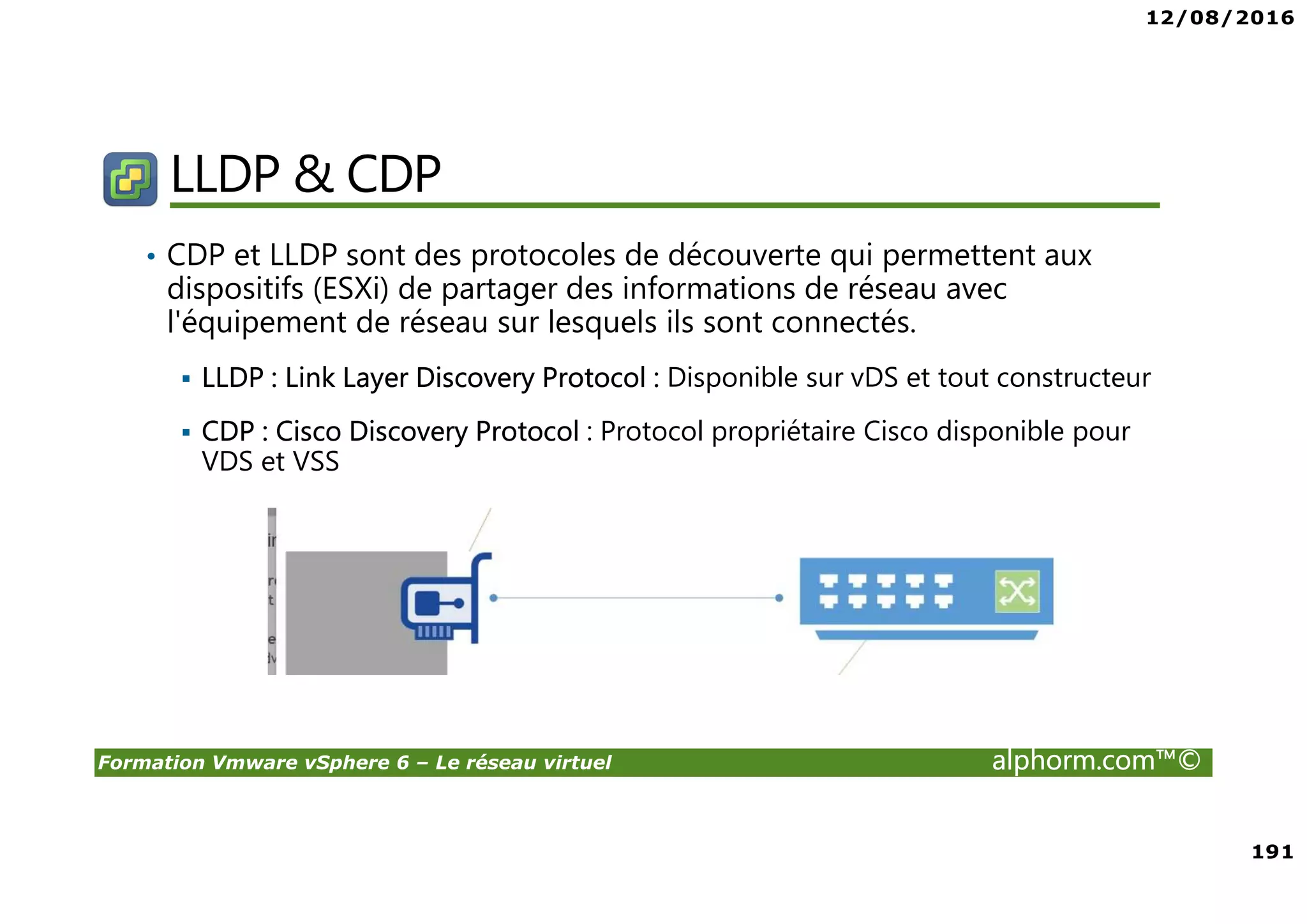 12/08/2016
191
Formation Vmware vSphere 6 – Le réseau virtuel alphorm.com™©
LLDP & CDP
• CDP et LLDP sont des protocoles de découverte qui permettent aux
dispositifs (ESXi) de partager des informations de réseau avec
l'équipement de réseau sur lesquels ils sont connectés.
LLDP : Link Layer Discovery Protocol : Disponible sur vDS et tout constructeur
CDP : Cisco Discovery Protocol : Protocol propriétaire Cisco disponible pour
VDS et VSS
 