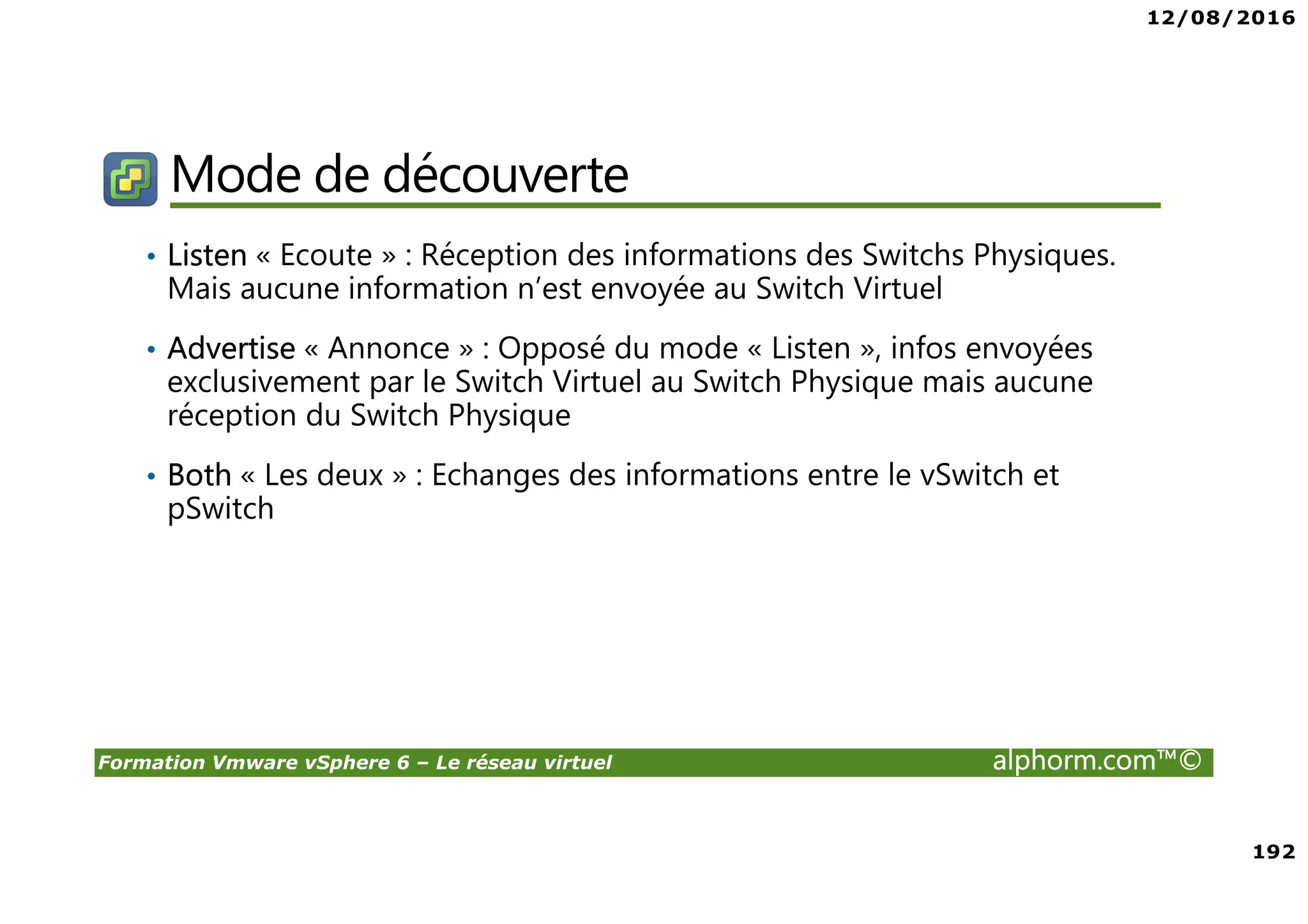 12/08/2016
192
Formation Vmware vSphere 6 – Le réseau virtuel alphorm.com™©
Mode de découverte
• Listen « Ecoute » : Réception des informations des Switchs Physiques.
Mais aucune information n’est envoyée au Switch Virtuel
• Advertise « Annonce » : Opposé du mode « Listen », infos envoyées
exclusivement par le Switch Virtuel au Switch Physique mais aucune
réception du Switch Physique
• Both « Les deux » : Echanges des informations entre le vSwitch et
pSwitch
 