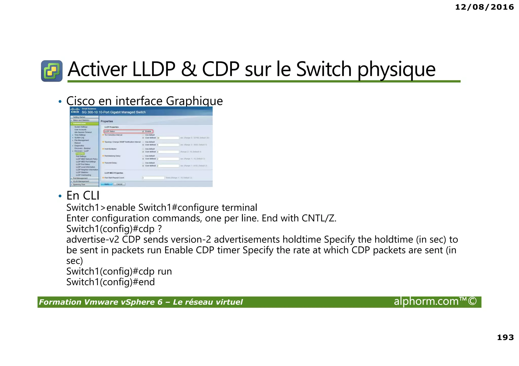 12/08/2016
193
Formation Vmware vSphere 6 – Le réseau virtuel alphorm.com™©
Activer LLDP & CDP sur le Switch physique
• Cisco en interface Graphique
• En CLI
Switch1>enable Switch1#configure terminal
Enter configuration commands, one per line. End with CNTL/Z.
Switch1(config)#cdp ?
advertise-v2 CDP sends version-2 advertisements holdtime Specify the holdtime (in sec) to
be sent in packets run Enable CDP timer Specify the rate at which CDP packets are sent (in
sec)
Switch1(config)#cdp run
Switch1(config)#end
 