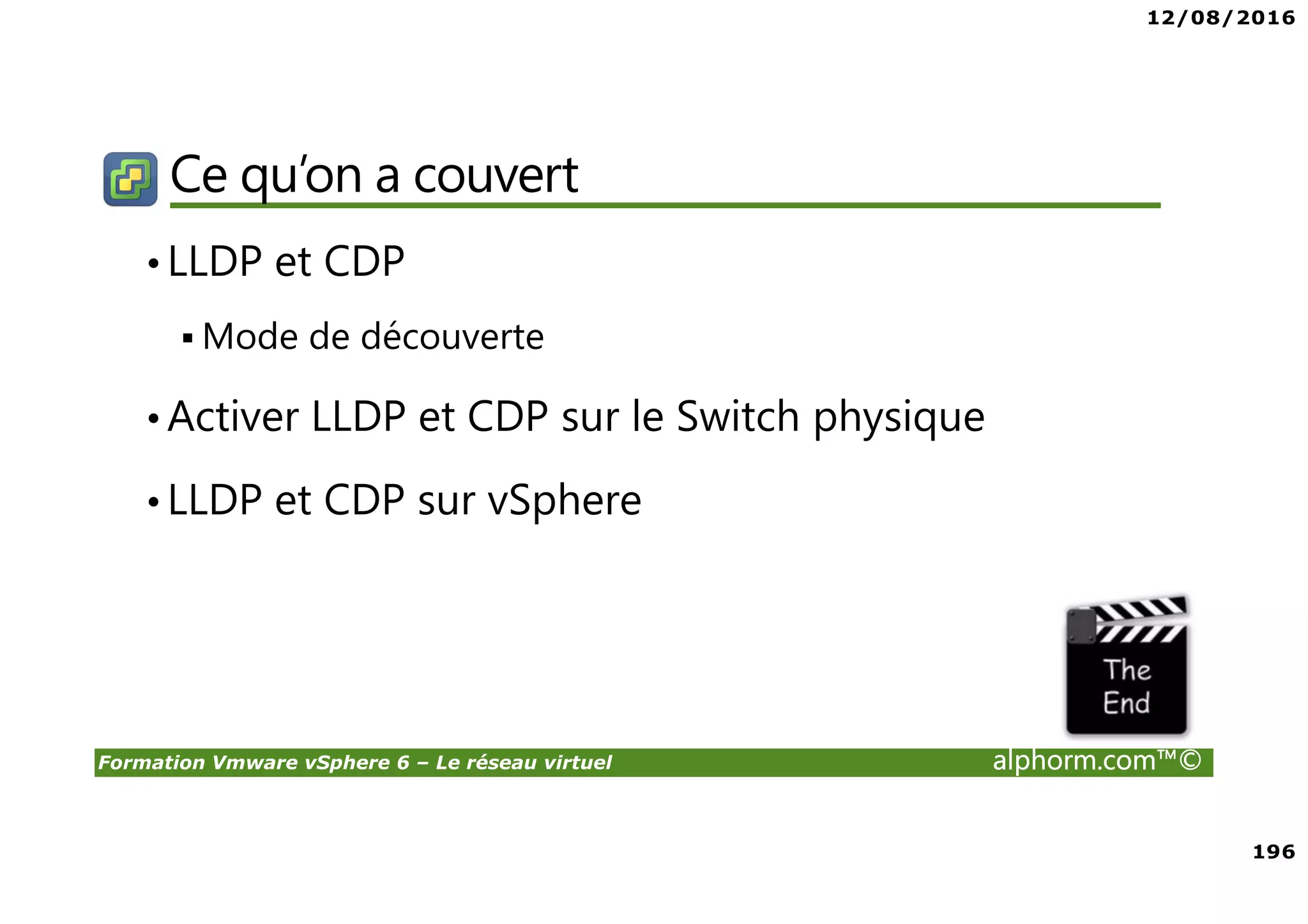 12/08/2016
196
Formation Vmware vSphere 6 – Le réseau virtuel alphorm.com™©
Ce qu’on a couvert
•LLDP et CDP
Mode de découverte
•Activer LLDP et CDP sur le Switch physique
•LLDP et CDP sur vSphere
 