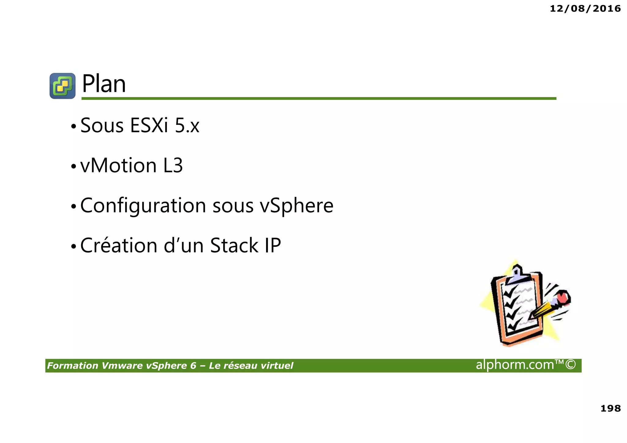 12/08/2016
198
Formation Vmware vSphere 6 – Le réseau virtuel alphorm.com™©
Plan
•Sous ESXi 5.x
•vMotion L3
•Configuration sous vSphere
•Création d’un Stack IP
 