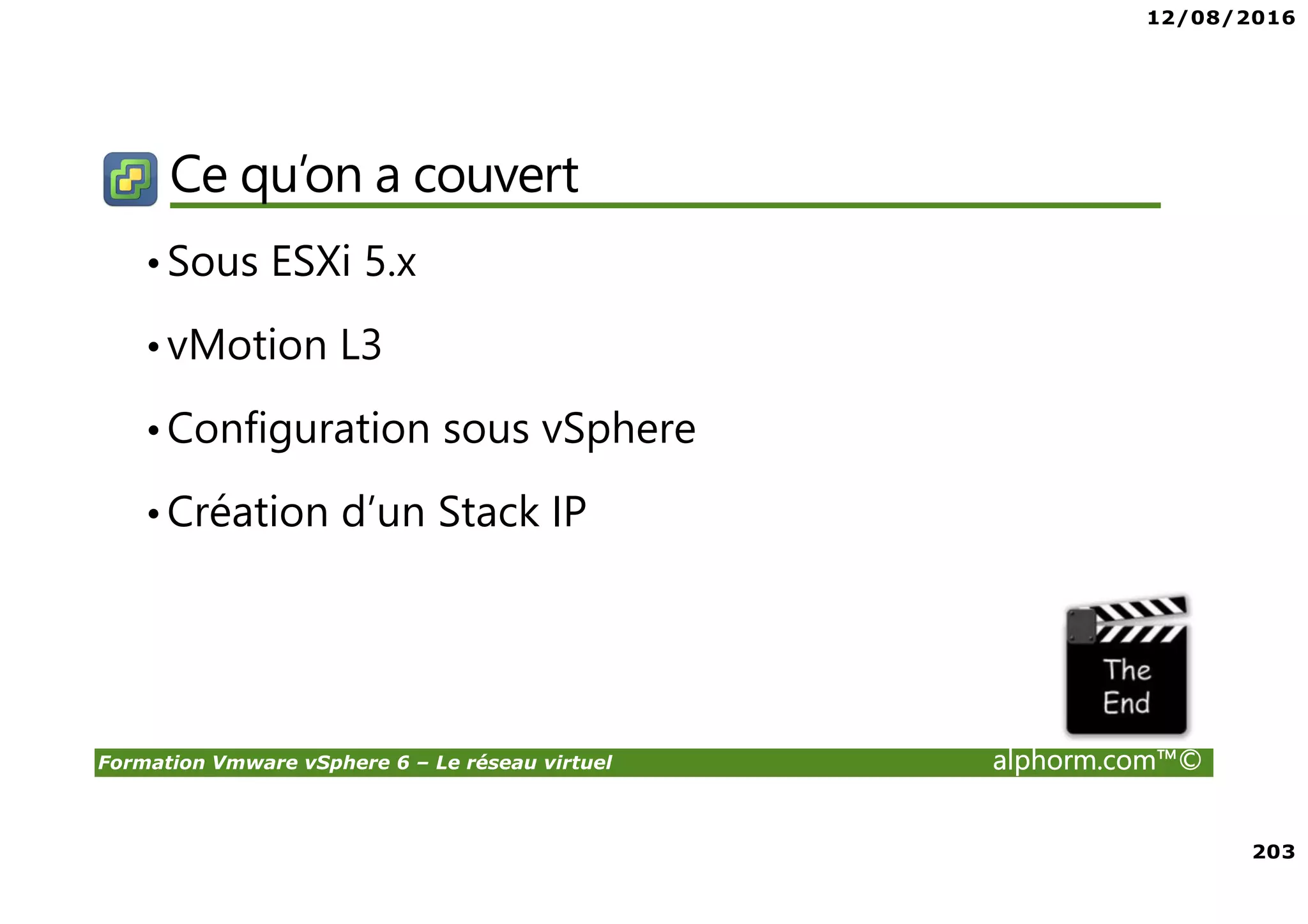 12/08/2016
203
Formation Vmware vSphere 6 – Le réseau virtuel alphorm.com™©
Ce qu’on a couvert
•Sous ESXi 5.x
•vMotion L3
•Configuration sous vSphere
•Création d’un Stack IP
 