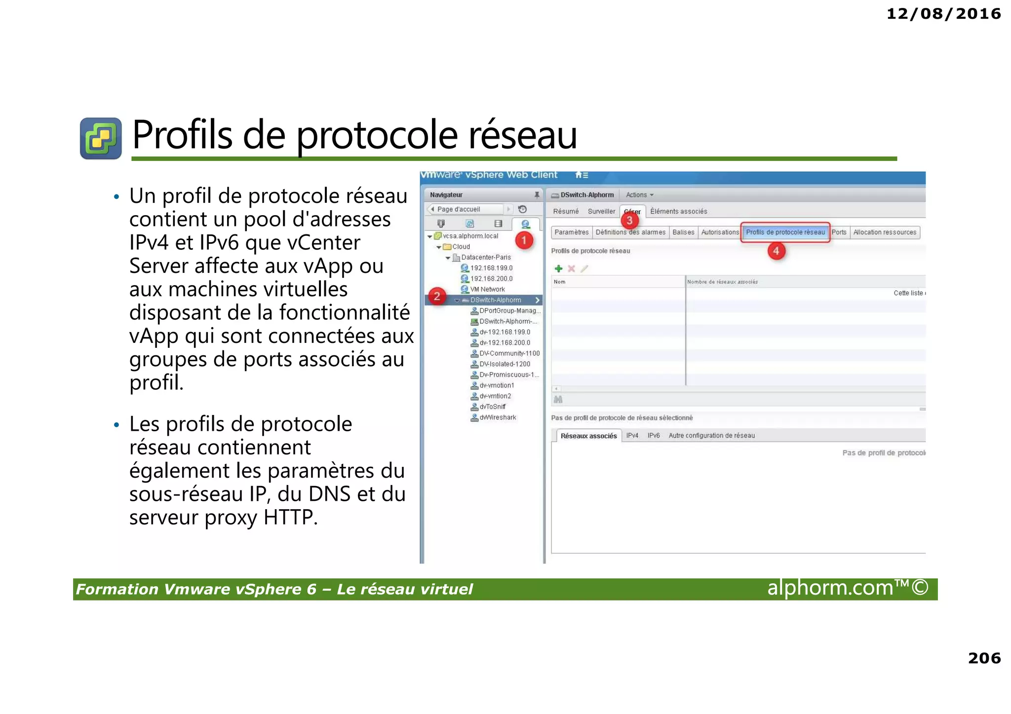 12/08/2016
206
Formation Vmware vSphere 6 – Le réseau virtuel alphorm.com™©
Profils de protocole réseau
• Un profil de protocole réseau
contient un pool d'adresses
IPv4 et IPv6 que vCenter
Server affecte aux vApp ou
aux machines virtuelles
disposant de la fonctionnalité
vApp qui sont connectées aux
groupes de ports associés au
profil.
• Les profils de protocole
réseau contiennent
également les paramètres du
sous-réseau IP, du DNS et du
serveur proxy HTTP.
 