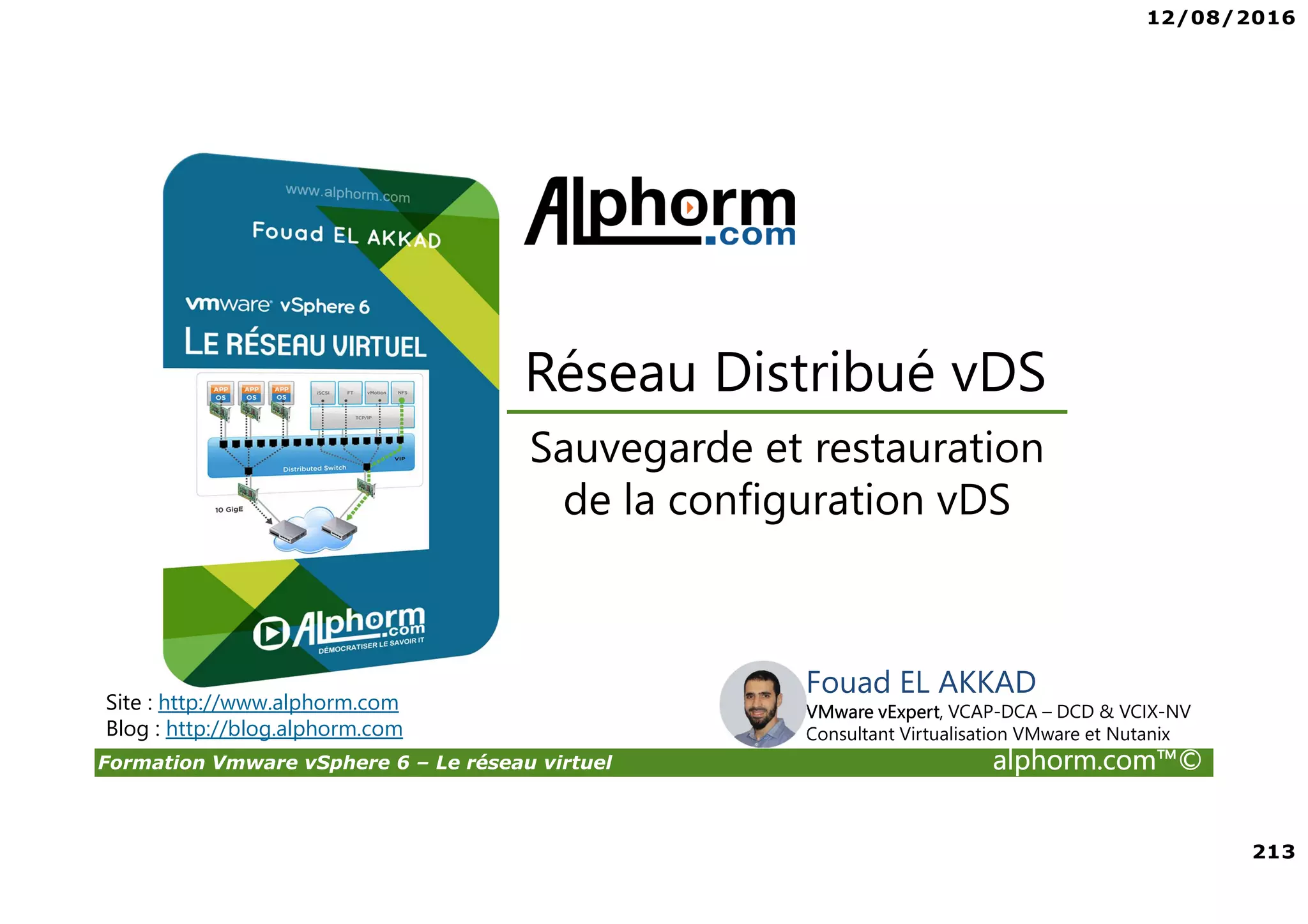 12/08/2016
213
Formation Vmware vSphere 6 – Le réseau virtuel alphorm.com™©
Fouad EL AKKAD
VMware vExpert, VCAP-DCA – DCD & VCIX-NV
Consultant Virtualisation VMware et Nutanix
Sauvegarde et restauration
de la configuration vDS
Réseau Distribué vDS
Site : http://www.alphorm.com
Blog : http://blog.alphorm.com
 