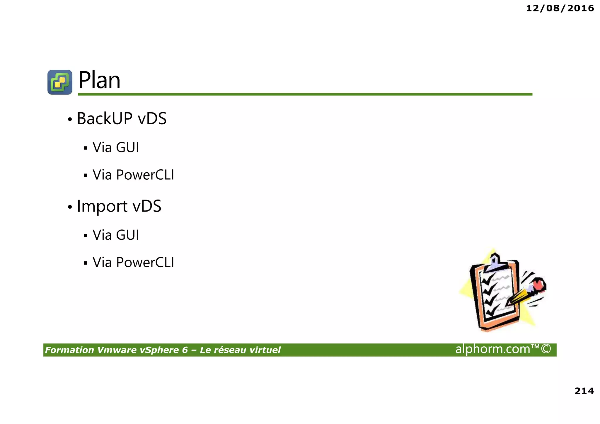 12/08/2016
214
Formation Vmware vSphere 6 – Le réseau virtuel alphorm.com™©
Plan
• BackUP vDS
Via GUI
Via PowerCLI
• Import vDS
Via GUI
Via PowerCLI
 