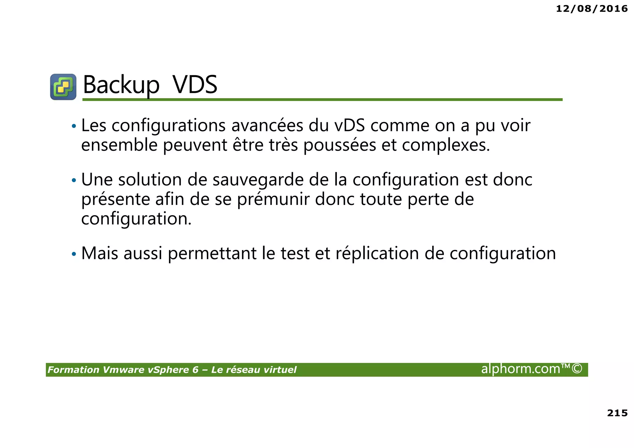12/08/2016
215
Formation Vmware vSphere 6 – Le réseau virtuel alphorm.com™©
Backup VDS
• Les configurations avancées du vDS comme on a pu voir
ensemble peuvent être très poussées et complexes.
• Une solution de sauvegarde de la configuration est donc
présente afin de se prémunir donc toute perte de
configuration.
• Mais aussi permettant le test et réplication de configuration
 