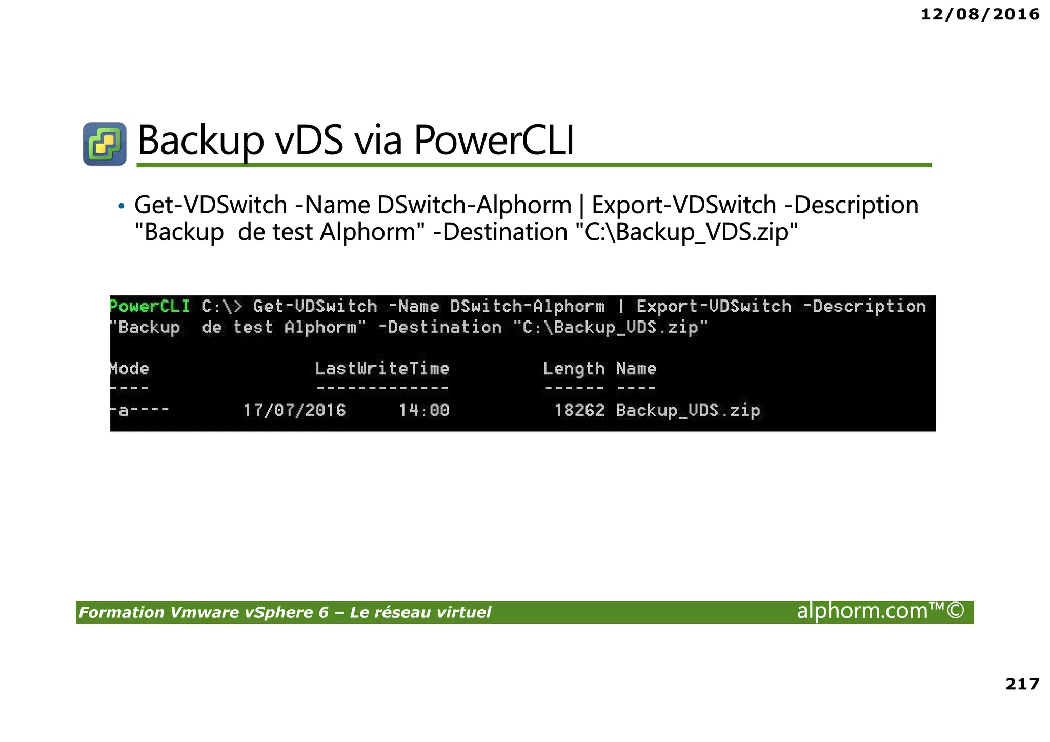 12/08/2016
217
Formation Vmware vSphere 6 – Le réseau virtuel alphorm.com™©
Backup vDS via PowerCLI
• Get-VDSwitch -Name DSwitch-Alphorm | Export-VDSwitch -Description
"Backup de test Alphorm" -Destination "C:Backup_VDS.zip"
 