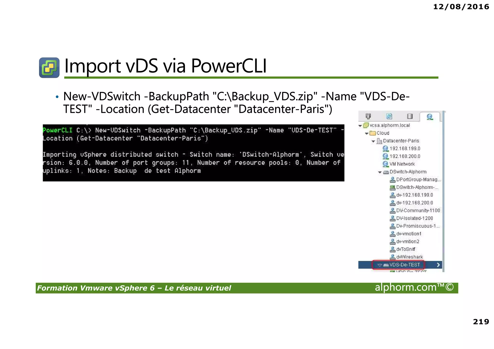 12/08/2016
219
Formation Vmware vSphere 6 – Le réseau virtuel alphorm.com™©
Import vDS via PowerCLI
• New-VDSwitch -BackupPath "C:Backup_VDS.zip" -Name "VDS-De-
TEST" -Location (Get-Datacenter "Datacenter-Paris")
 