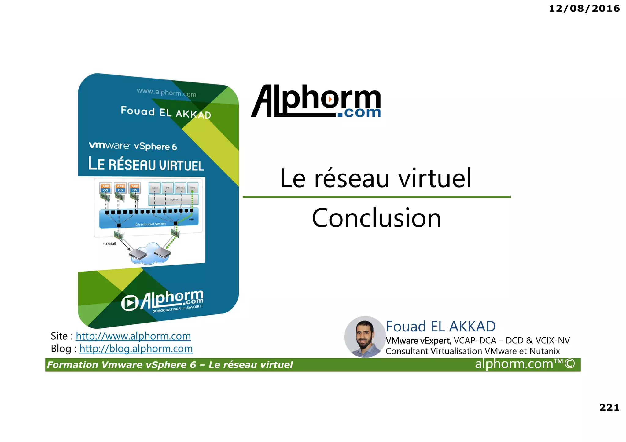 12/08/2016
221
Formation Vmware vSphere 6 – Le réseau virtuel alphorm.com™©
Fouad EL AKKAD
VMware vExpert, VCAP-DCA – DCD & VCIX-NV
Consultant Virtualisation VMware et Nutanix
Conclusion
Le réseau virtuel
Site : http://www.alphorm.com
Blog : http://blog.alphorm.com
 