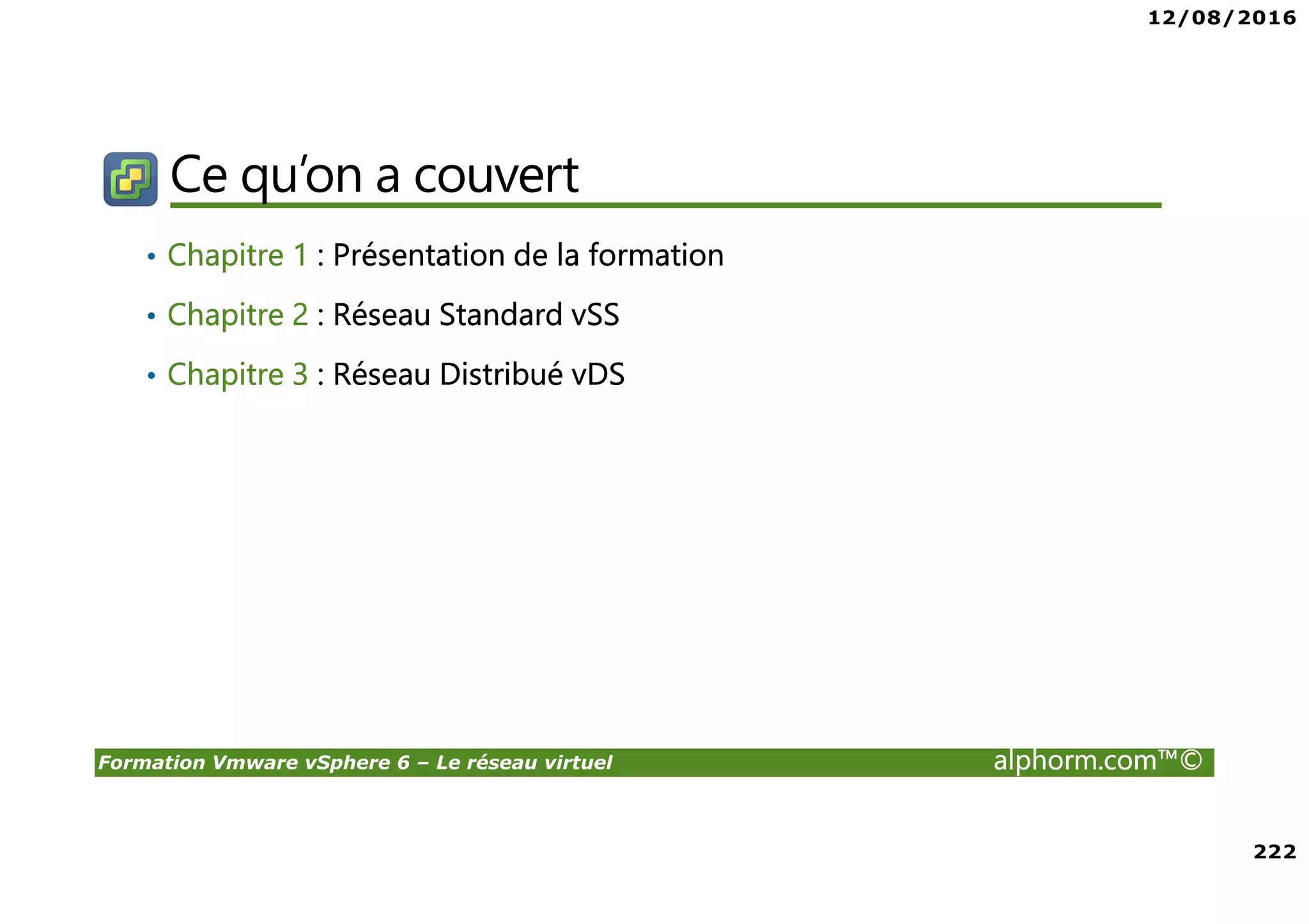 12/08/2016
222
Formation Vmware vSphere 6 – Le réseau virtuel alphorm.com™©
Ce qu’on a couvert
• Chapitre 1 : Présentation de la formation
• Chapitre 2 : Réseau Standard vSS
• Chapitre 3 : Réseau Distribué vDS
 