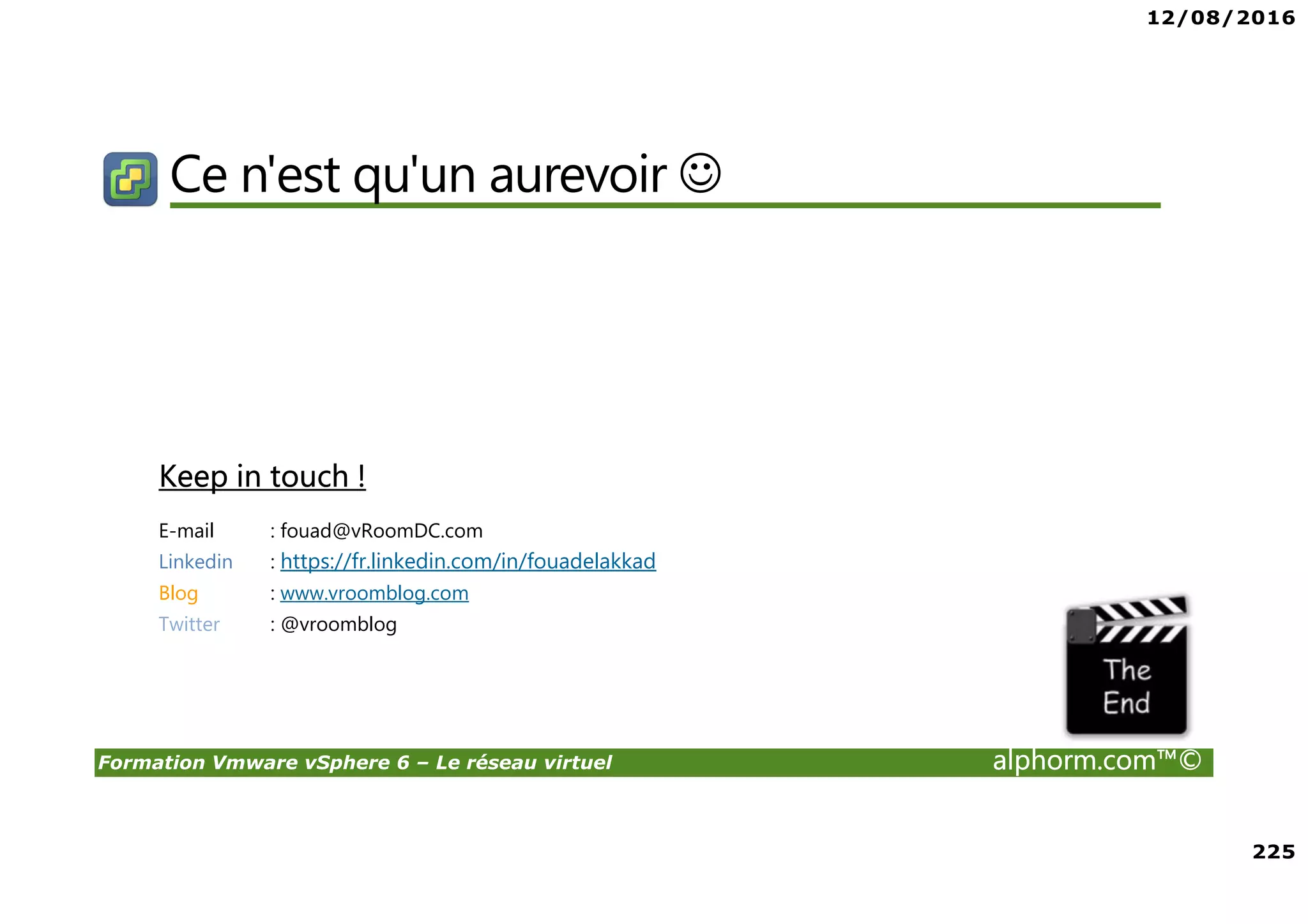 12/08/2016
225
Formation Vmware vSphere 6 – Le réseau virtuel alphorm.com™©
Ce n'est qu'un aurevoir ☺
Keep in touch !
E-mail : fouad@vRoomDC.com
Linkedin : https://fr.linkedin.com/in/fouadelakkad
Blog : www.vroomblog.com
Twitter : @vroomblog
 