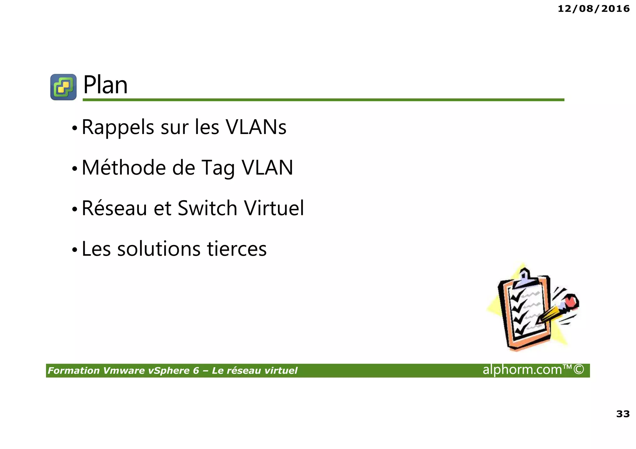12/08/2016
33
Formation Vmware vSphere 6 – Le réseau virtuel alphorm.com™©
Plan
•Rappels sur les VLANs
•Méthode de Tag VLAN
•Réseau et Switch Virtuel
•Les solutions tierces
 