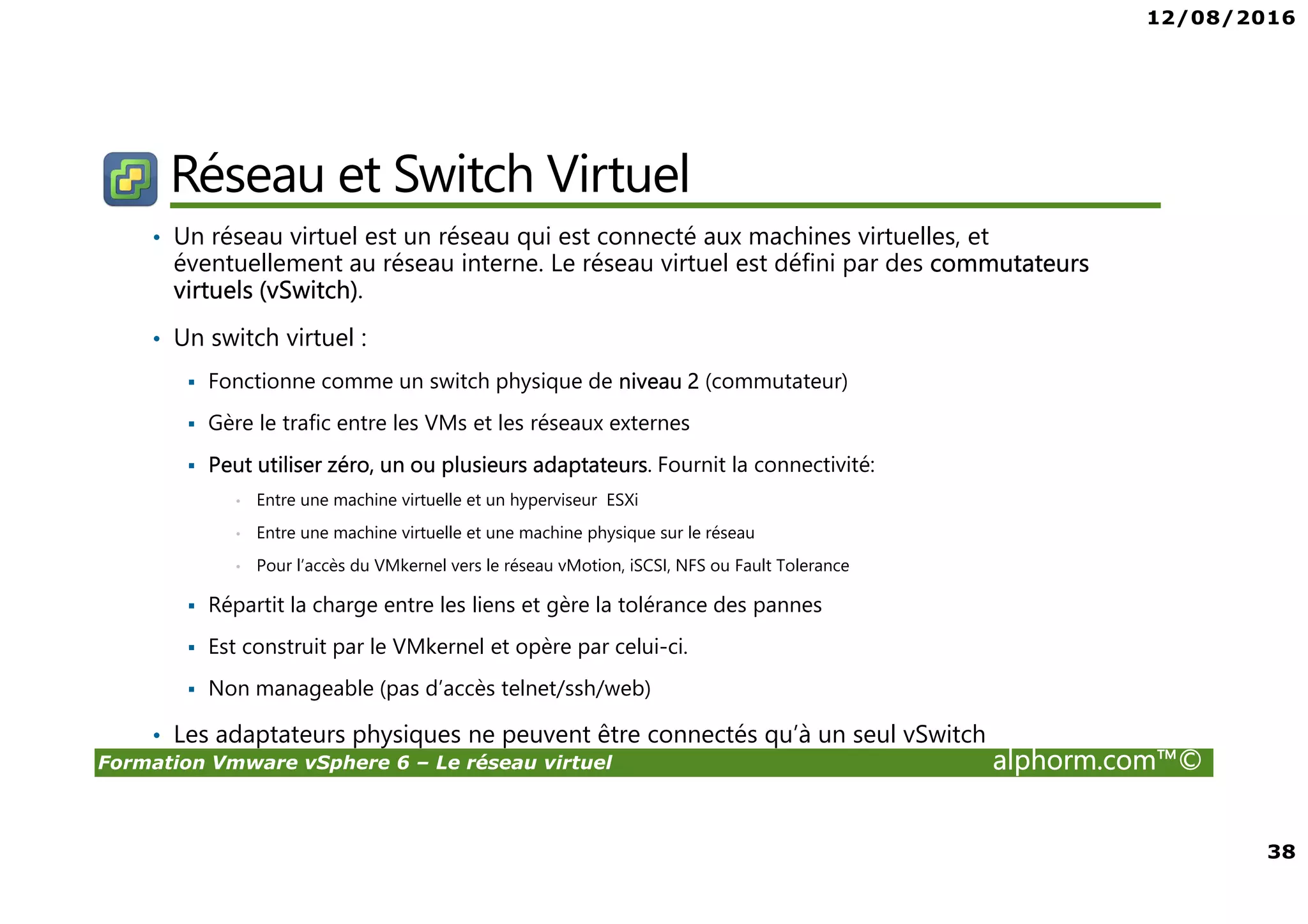 12/08/2016
38
Formation Vmware vSphere 6 – Le réseau virtuel alphorm.com™©
Réseau et Switch Virtuel
• Un réseau virtuel est un réseau qui est connecté aux machines virtuelles, et
éventuellement au réseau interne. Le réseau virtuel est défini par des commutateurs
virtuels (vSwitch).
• Un switch virtuel :
Fonctionne comme un switch physique de niveau 2 (commutateur)
Gère le trafic entre les VMs et les réseaux externes
Peut utiliser zéro, un ou plusieurs adaptateurs. Fournit la connectivité:
• Entre une machine virtuelle et un hyperviseur ESXi
• Entre une machine virtuelle et une machine physique sur le réseau
• Pour l’accès du VMkernel vers le réseau vMotion, iSCSI, NFS ou Fault Tolerance
Répartit la charge entre les liens et gère la tolérance des pannes
Est construit par le VMkernel et opère par celui-ci.
Non manageable (pas d’accès telnet/ssh/web)
• Les adaptateurs physiques ne peuvent être connectés qu’à un seul vSwitch
 