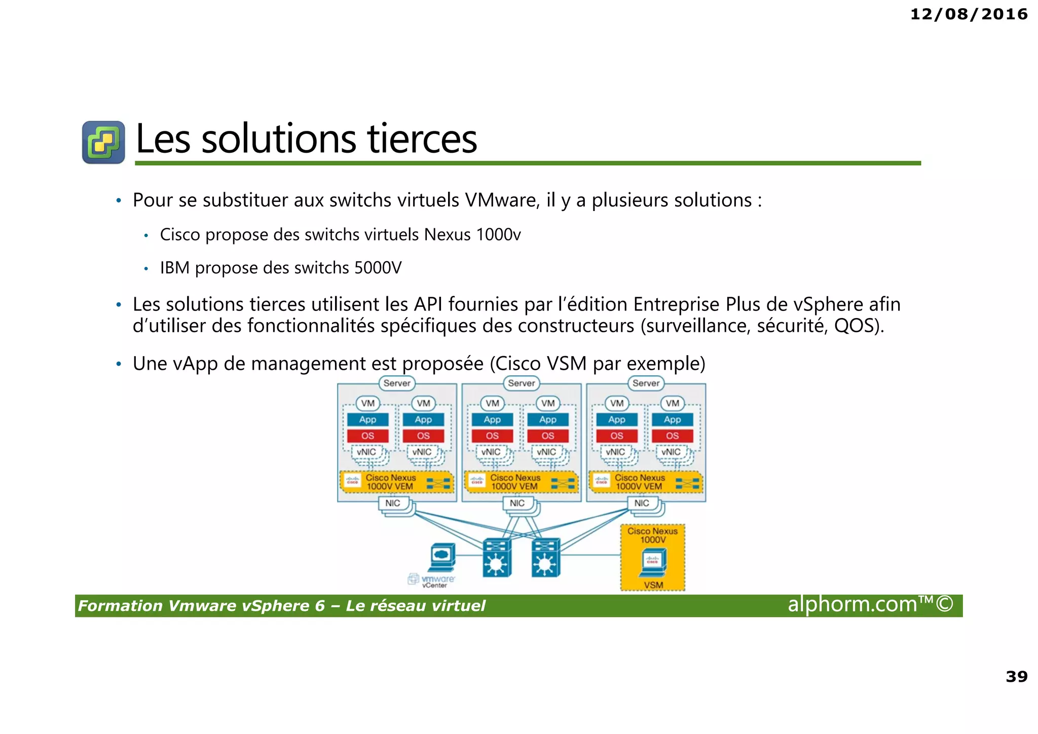 12/08/2016
39
Formation Vmware vSphere 6 – Le réseau virtuel alphorm.com™©
Les solutions tierces
• Pour se substituer aux switchs virtuels VMware, il y a plusieurs solutions :
• Cisco propose des switchs virtuels Nexus 1000v
• IBM propose des switchs 5000V
• Les solutions tierces utilisent les API fournies par l’édition Entreprise Plus de vSphere afin
d’utiliser des fonctionnalités spécifiques des constructeurs (surveillance, sécurité, QOS).
• Une vApp de management est proposée (Cisco VSM par exemple)
 