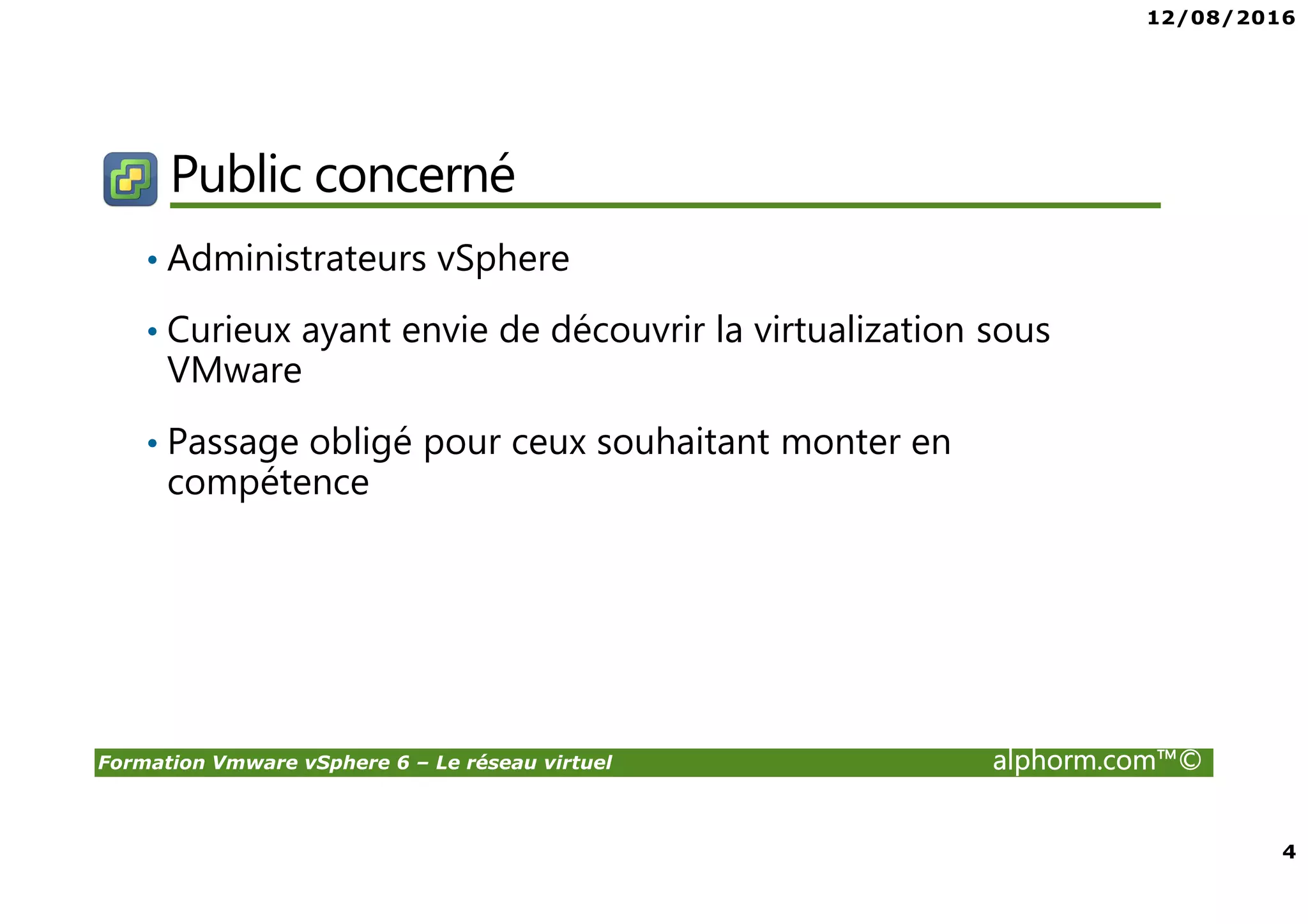12/08/2016
4
Formation Vmware vSphere 6 – Le réseau virtuel alphorm.com™©
Public concerné
• Administrateurs vSphere
• Curieux ayant envie de découvrir la virtualization sous
VMware
• Passage obligé pour ceux souhaitant monter en
compétence
 