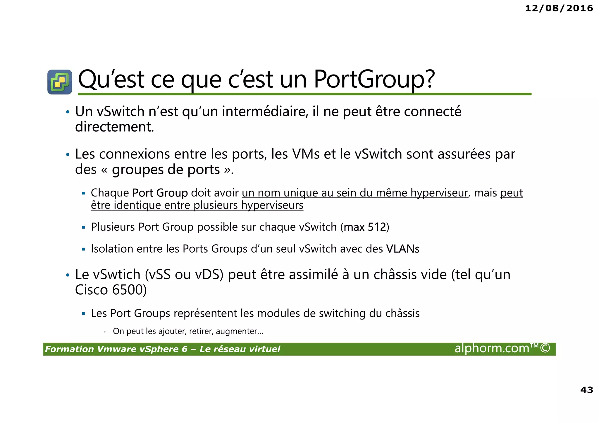 12/08/2016
4
Formation Vmware vSphere 6 – Le réseau virtuel alphorm.com™©
Public concerné
• Administrateurs vSphere
• Curieux ayant envie de découvrir la virtualization sous
VMware
• Passage obligé pour ceux souhaitant monter en
compétence
 