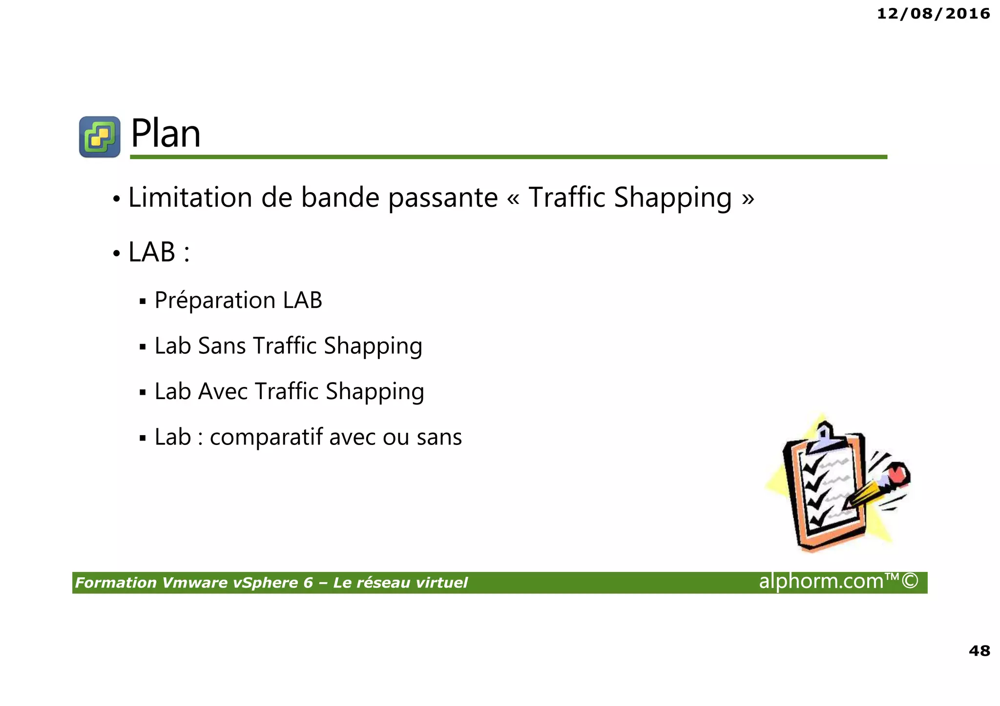 12/08/2016
48
Formation Vmware vSphere 6 – Le réseau virtuel alphorm.com™©
Plan
• Limitation de bande passante « Traffic Shapping »
• LAB :
Préparation LAB
Lab Sans Traffic Shapping
Lab Avec Traffic Shapping
Lab : comparatif avec ou sans
 