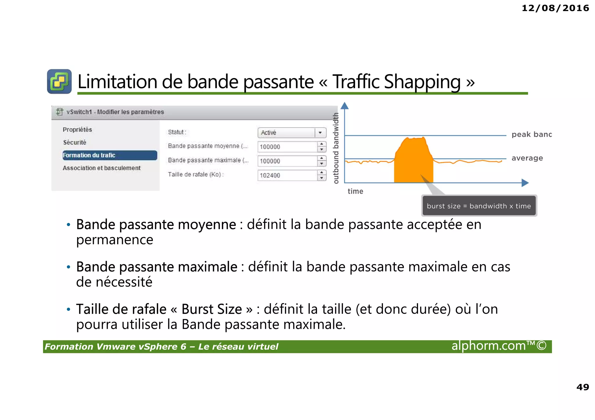 12/08/2016
49
Formation Vmware vSphere 6 – Le réseau virtuel alphorm.com™©
Limitation de bande passante « Traffic Shapping »
• Bande passante moyenne : définit la bande passante acceptée en
permanence
• Bande passante maximale : définit la bande passante maximale en cas
de nécessité
• Taille de rafale « Burst Size » : définit la taille (et donc durée) où l’on
pourra utiliser la Bande passante maximale.
 