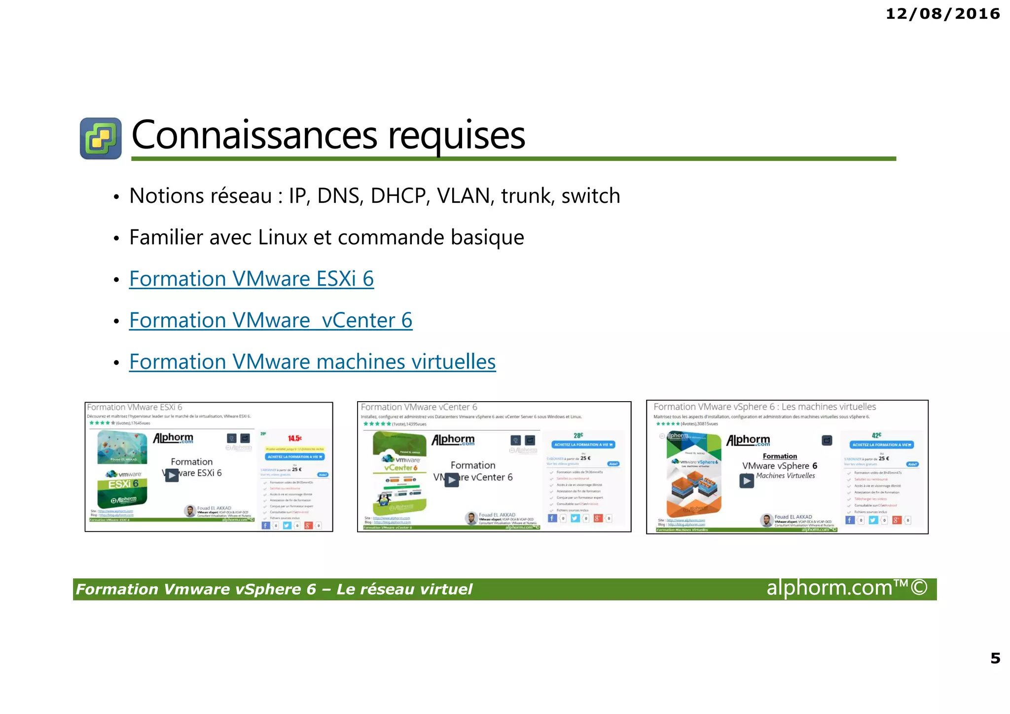 12/08/2016
5
Formation Vmware vSphere 6 – Le réseau virtuel alphorm.com™©
Connaissances requises
• Notions réseau : IP, DNS, DHCP, VLAN, trunk, switch
• Familier avec Linux et commande basique
• Formation VMware ESXi 6
• Formation VMware vCenter 6
• Formation VMware machines virtuelles
 