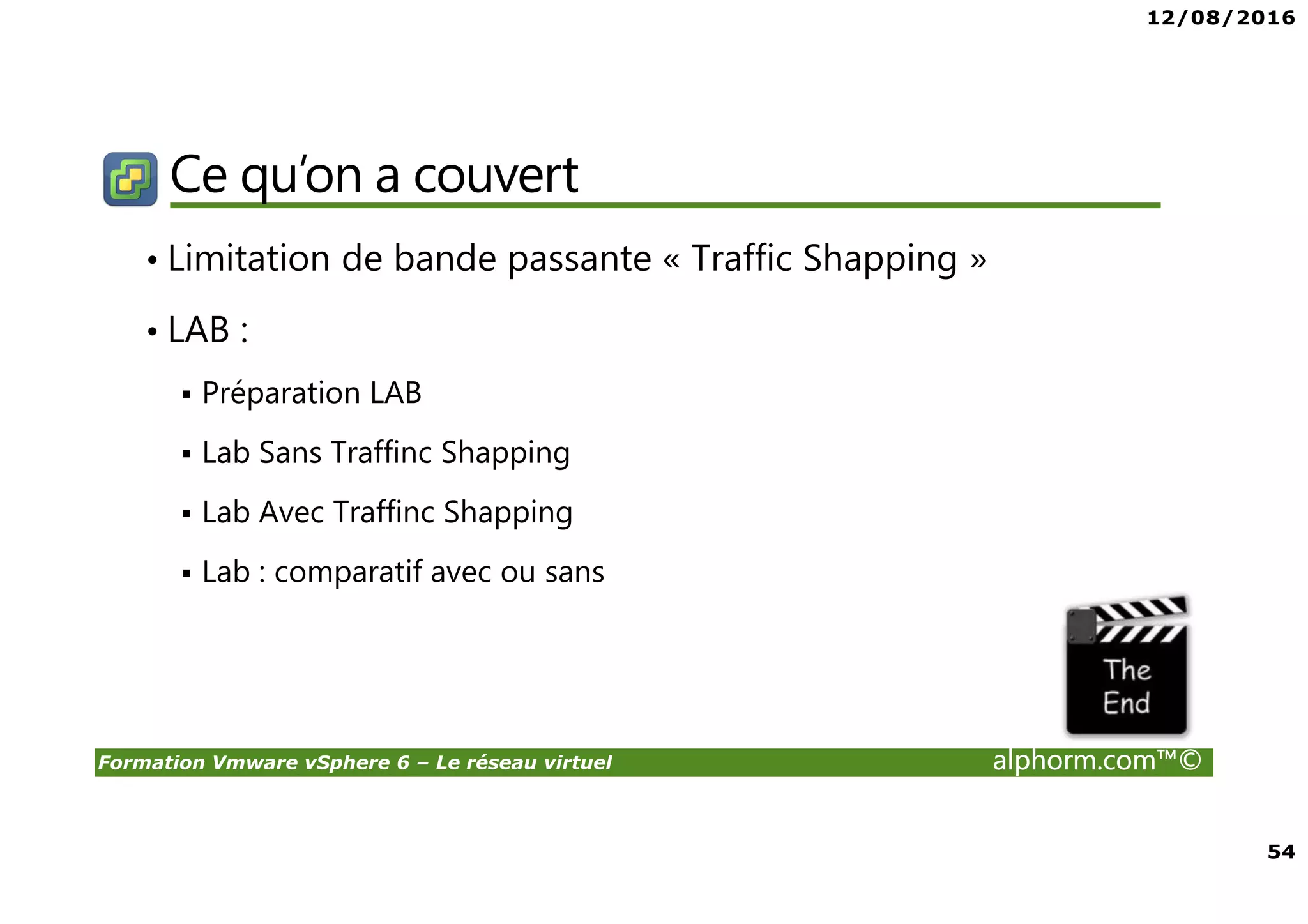 12/08/2016
54
Formation Vmware vSphere 6 – Le réseau virtuel alphorm.com™©
Ce qu’on a couvert
• Limitation de bande passante « Traffic Shapping »
• LAB :
Préparation LAB
Lab Sans Traffinc Shapping
Lab Avec Traffinc Shapping
Lab : comparatif avec ou sans
 