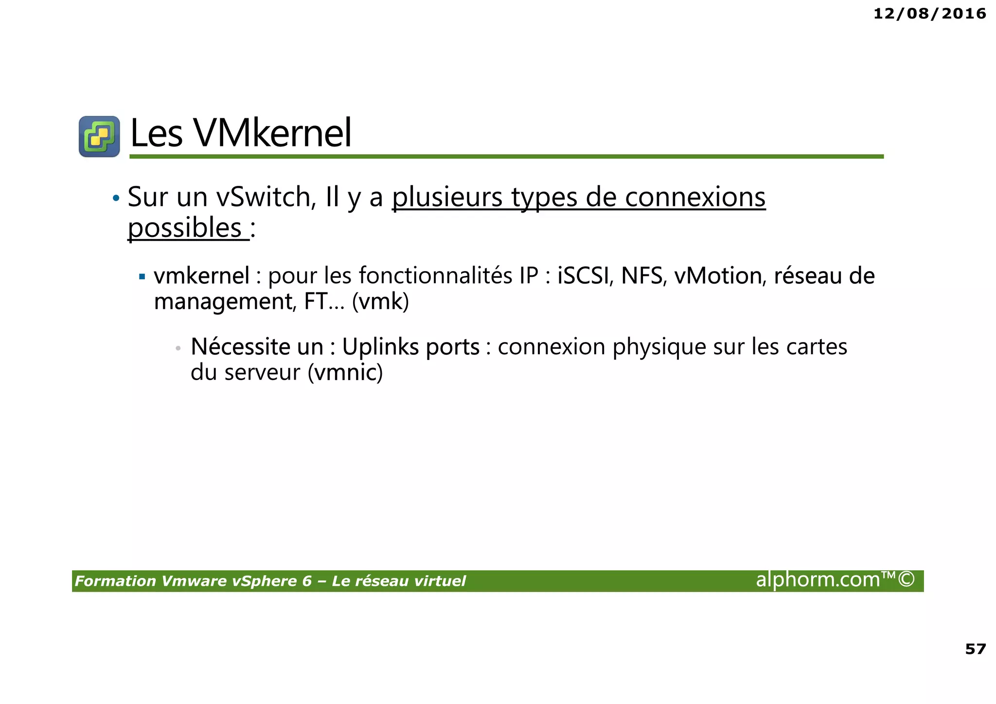 12/08/2016
57
Formation Vmware vSphere 6 – Le réseau virtuel alphorm.com™©
Les VMkernel
• Sur un vSwitch, Il y a plusieurs types de connexions
possibles :
vmkernel : pour les fonctionnalités IP : iSCSI, NFS, vMotion, réseau de
management, FT… (vmk)
• Nécessite un : Uplinks ports : connexion physique sur les cartes
du serveur (vmnic)
 