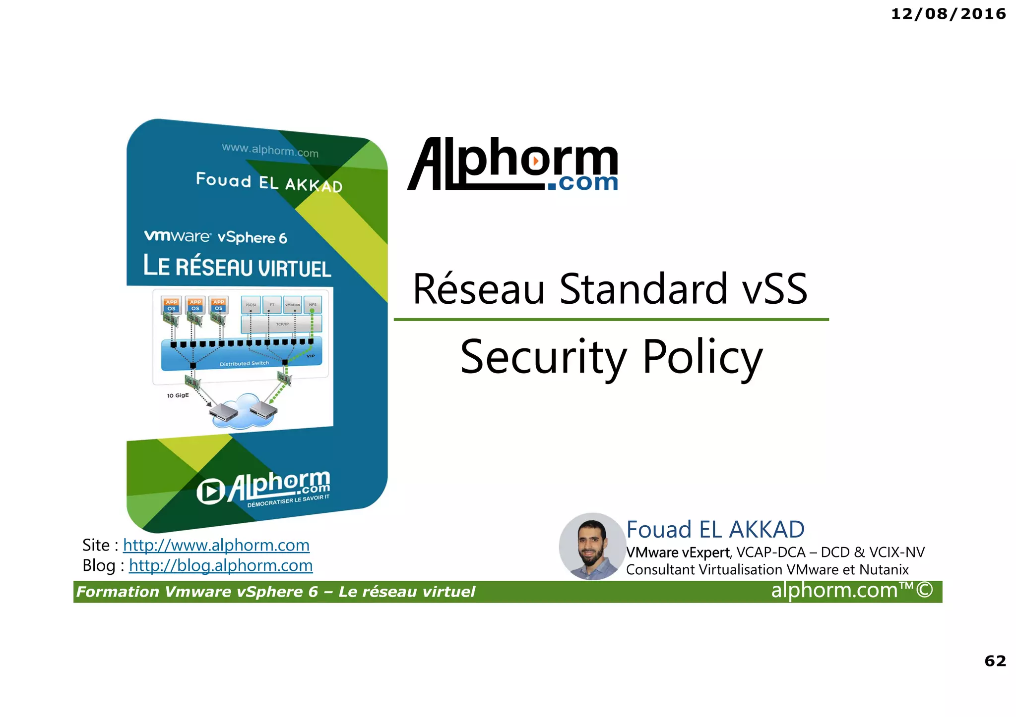 12/08/2016
62
Formation Vmware vSphere 6 – Le réseau virtuel alphorm.com™©
Security Policy
Réseau Standard vSS
Site : http://www.alphorm.com
Blog : http://blog.alphorm.com
Fouad EL AKKAD
VMware vExpert, VCAP-DCA – DCD & VCIX-NV
Consultant Virtualisation VMware et Nutanix
 