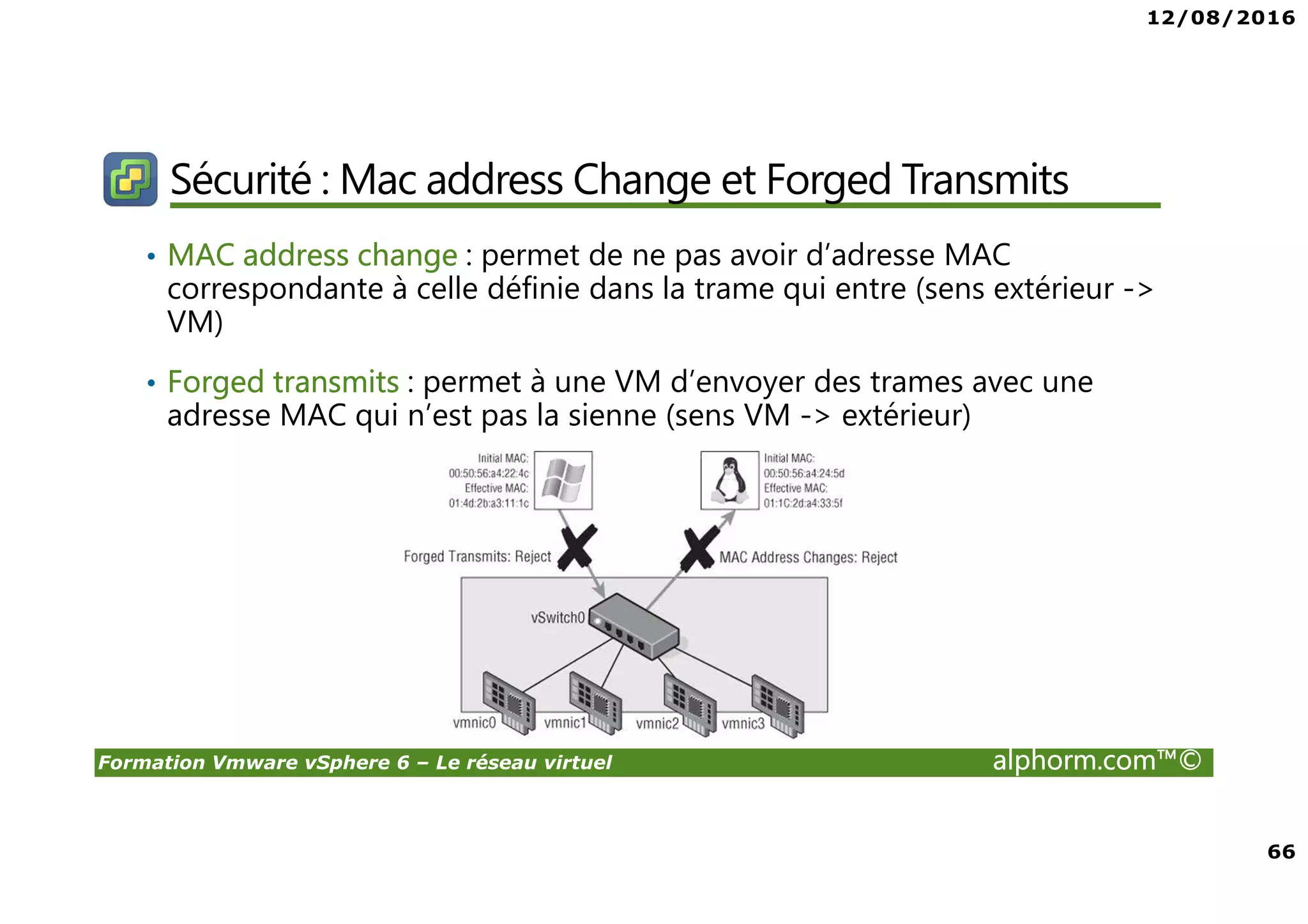 12/08/2016
66
Formation Vmware vSphere 6 – Le réseau virtuel alphorm.com™©
Sécurité : Mac address Change et Forged Transmits
• MAC address change : permet de ne pas avoir d’adresse MAC
correspondante à celle définie dans la trame qui entre (sens extérieur ->
VM)
• Forged transmits : permet à une VM d’envoyer des trames avec une
adresse MAC qui n’est pas la sienne (sens VM -> extérieur)
 
