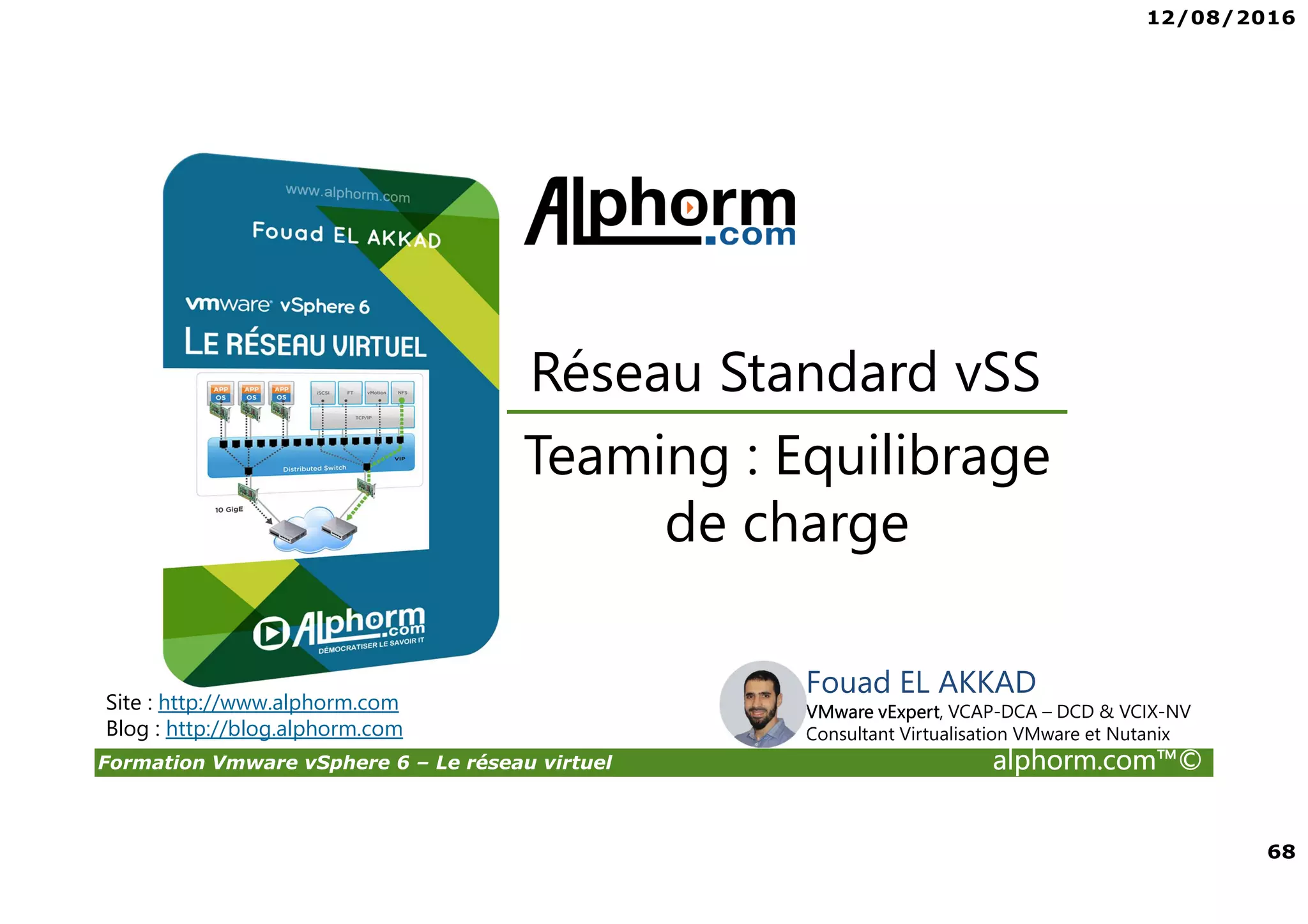 12/08/2016
68
Formation Vmware vSphere 6 – Le réseau virtuel alphorm.com™©
Teaming : Equilibrage
de charge
Réseau Standard vSS
Site : http://www.alphorm.com
Blog : http://blog.alphorm.com
Fouad EL AKKAD
VMware vExpert, VCAP-DCA – DCD & VCIX-NV
Consultant Virtualisation VMware et Nutanix
 