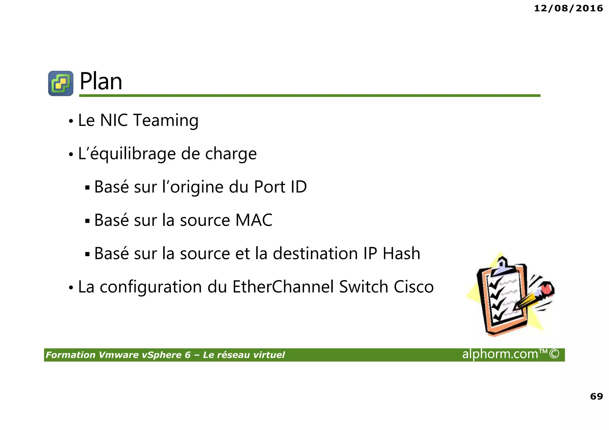 12/08/2016
69
Formation Vmware vSphere 6 – Le réseau virtuel alphorm.com™©
Plan
• Le NIC Teaming
• L’équilibrage de charge
Basé sur l’origine du Port ID
Basé sur la source MAC
Basé sur la source et la destination IP Hash
• La configuration du EtherChannel Switch Cisco
 