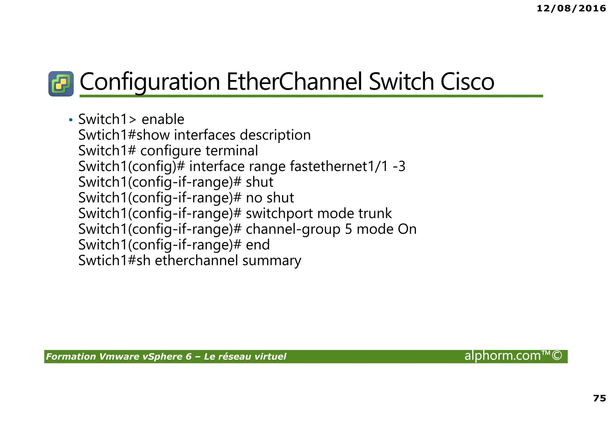 12/08/2016
75
Formation Vmware vSphere 6 – Le réseau virtuel alphorm.com™©
Configuration EtherChannel Switch Cisco
• Switch1> enable
Swtich1#show interfaces description
Switch1# configure terminal
Switch1(config)# interface range fastethernet1/1 -3
Switch1(config-if-range)# shut
Switch1(config-if-range)# no shut
Switch1(config-if-range)# switchport mode trunk
Switch1(config-if-range)# channel-group 5 mode On
Switch1(config-if-range)# end
Swtich1#sh etherchannel summary
 