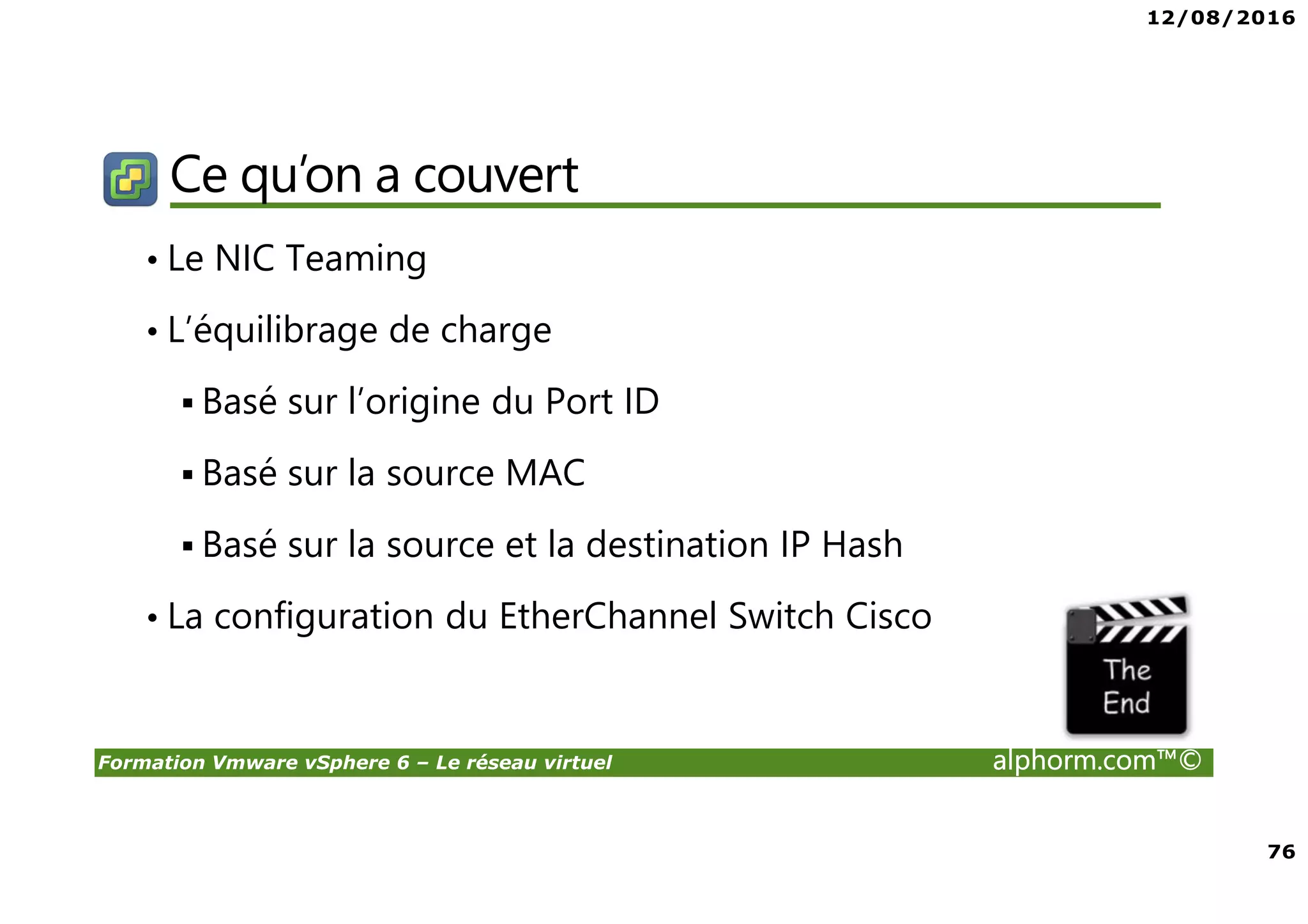 12/08/2016
76
Formation Vmware vSphere 6 – Le réseau virtuel alphorm.com™©
Ce qu’on a couvert
• Le NIC Teaming
• L’équilibrage de charge
Basé sur l’origine du Port ID
Basé sur la source MAC
Basé sur la source et la destination IP Hash
• La configuration du EtherChannel Switch Cisco
 