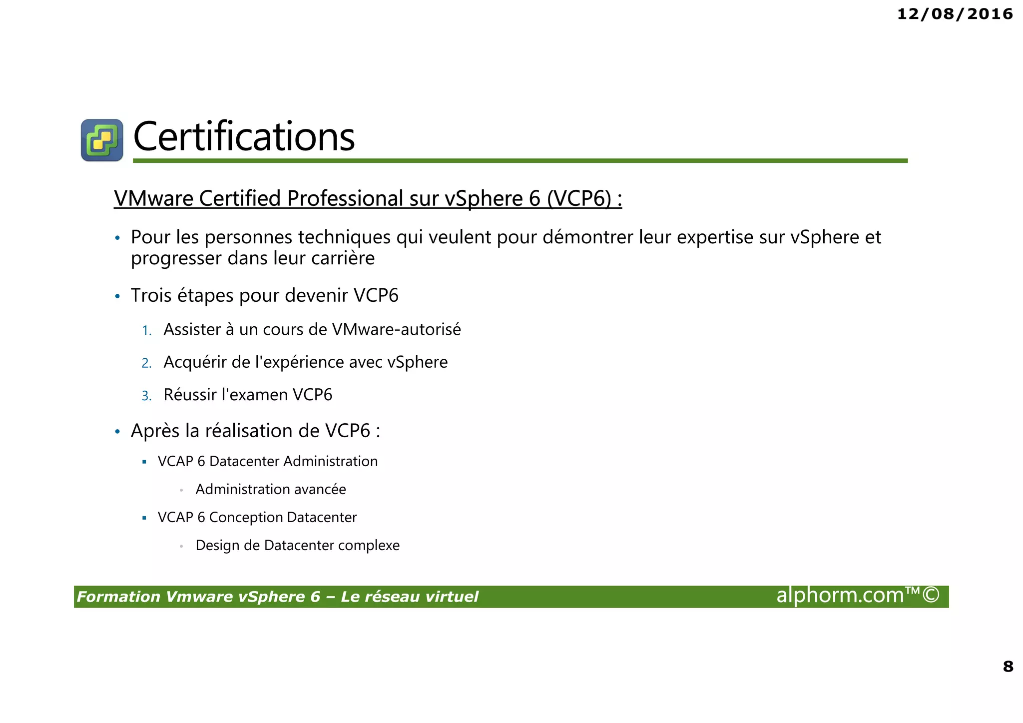 12/08/2016
8
Formation Vmware vSphere 6 – Le réseau virtuel alphorm.com™©
Certifications
VMware Certified Professional sur vSphere 6 (VCP6) :
• Pour les personnes techniques qui veulent pour démontrer leur expertise sur vSphere et
progresser dans leur carrière
• Trois étapes pour devenir VCP6
1. Assister à un cours de VMware-autorisé
2. Acquérir de l'expérience avec vSphere
3. Réussir l'examen VCP6
• Après la réalisation de VCP6 :
VCAP 6 Datacenter Administration
• Administration avancée
VCAP 6 Conception Datacenter
• Design de Datacenter complexe
 