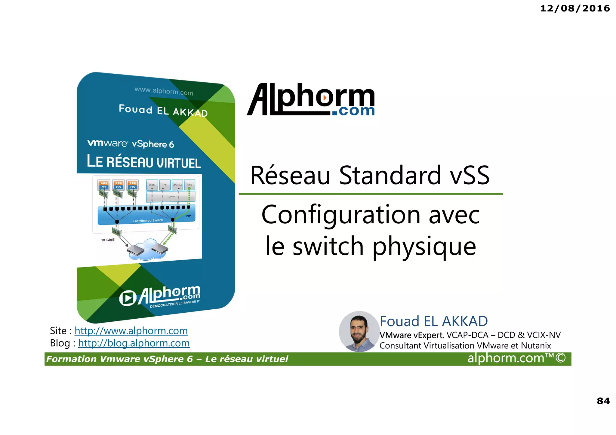 12/08/2016
84
Formation Vmware vSphere 6 – Le réseau virtuel alphorm.com™©
Configuration avec
le switch physique
Réseau Standard vSS
Site : http://www.alphorm.com
Blog : http://blog.alphorm.com
Fouad EL AKKAD
VMware vExpert, VCAP-DCA – DCD & VCIX-NV
Consultant Virtualisation VMware et Nutanix
 