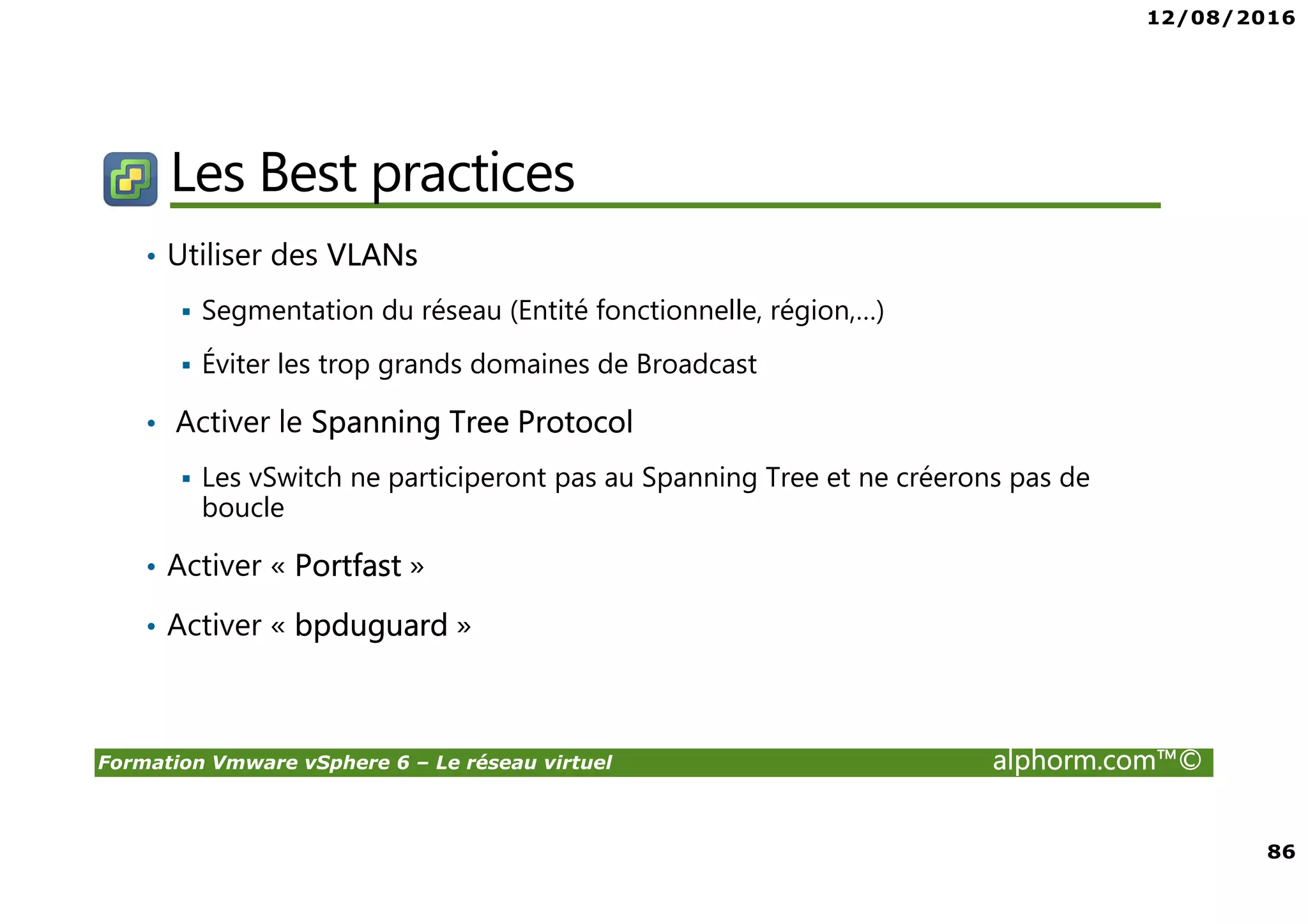 12/08/2016
86
Formation Vmware vSphere 6 – Le réseau virtuel alphorm.com™©
Les Best practices
• Utiliser des VLANs
Segmentation du réseau (Entité fonctionnelle, région,…)
Éviter les trop grands domaines de Broadcast
• Activer le Spanning Tree Protocol
Les vSwitch ne participeront pas au Spanning Tree et ne créerons pas de
boucle
• Activer « Portfast »
• Activer « bpduguard »
 