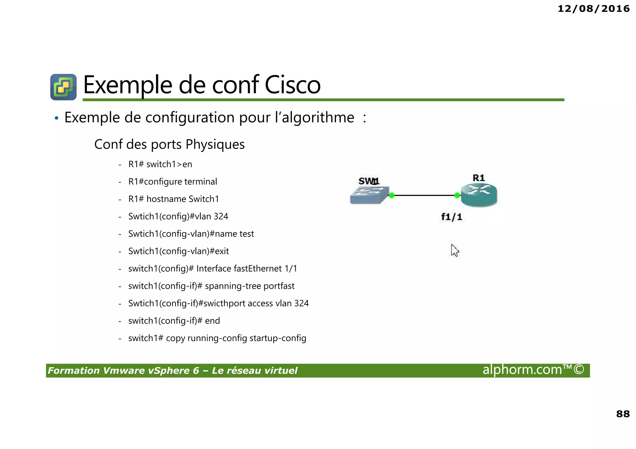 12/08/2016
88
Formation Vmware vSphere 6 – Le réseau virtuel alphorm.com™©
Exemple de conf Cisco
• Exemple de configuration pour l’algorithme :
Conf des ports Physiques
- R1# switch1>en
- R1#configure terminal
- R1# hostname Switch1
- Swtich1(config)#vlan 324
- Swtich1(config-vlan)#name test
- Swtich1(config-vlan)#exit
- switch1(config)# Interface fastEthernet 1/1
- switch1(config-if)# spanning-tree portfast
- Swtich1(config-if)#swicthport access vlan 324
- switch1(config-if)# end
- switch1# copy running-config startup-config
 
