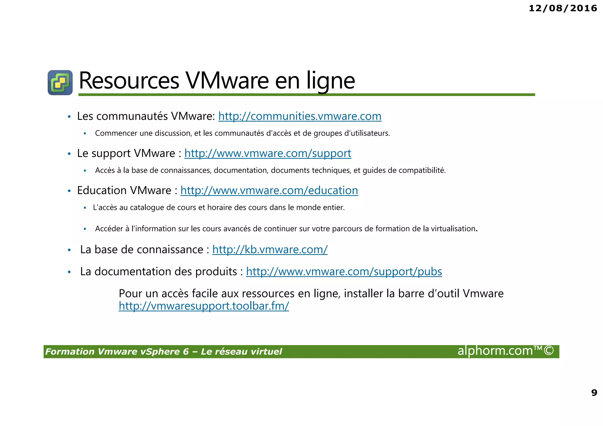 12/08/2016
9
Formation Vmware vSphere 6 – Le réseau virtuel alphorm.com™©
Resources VMware en ligne
• Les communautés VMware: http://communities.vmware.com
Commencer une discussion, et les communautés d'accès et de groupes d'utilisateurs.
• Le support VMware : http://www.vmware.com/support
Accès à la base de connaissances, documentation, documents techniques, et guides de compatibilité.
• Education VMware : http://www.vmware.com/education
L'accès au catalogue de cours et horaire des cours dans le monde entier.
Accéder à l'information sur les cours avancés de continuer sur votre parcours de formation de la virtualisation.
• La base de connaissance : http://kb.vmware.com/
• La documentation des produits : http://www.vmware.com/support/pubs
Pour un accès facile aux ressources en ligne, installer la barre d’outil Vmware
http://vmwaresupport.toolbar.fm/
 