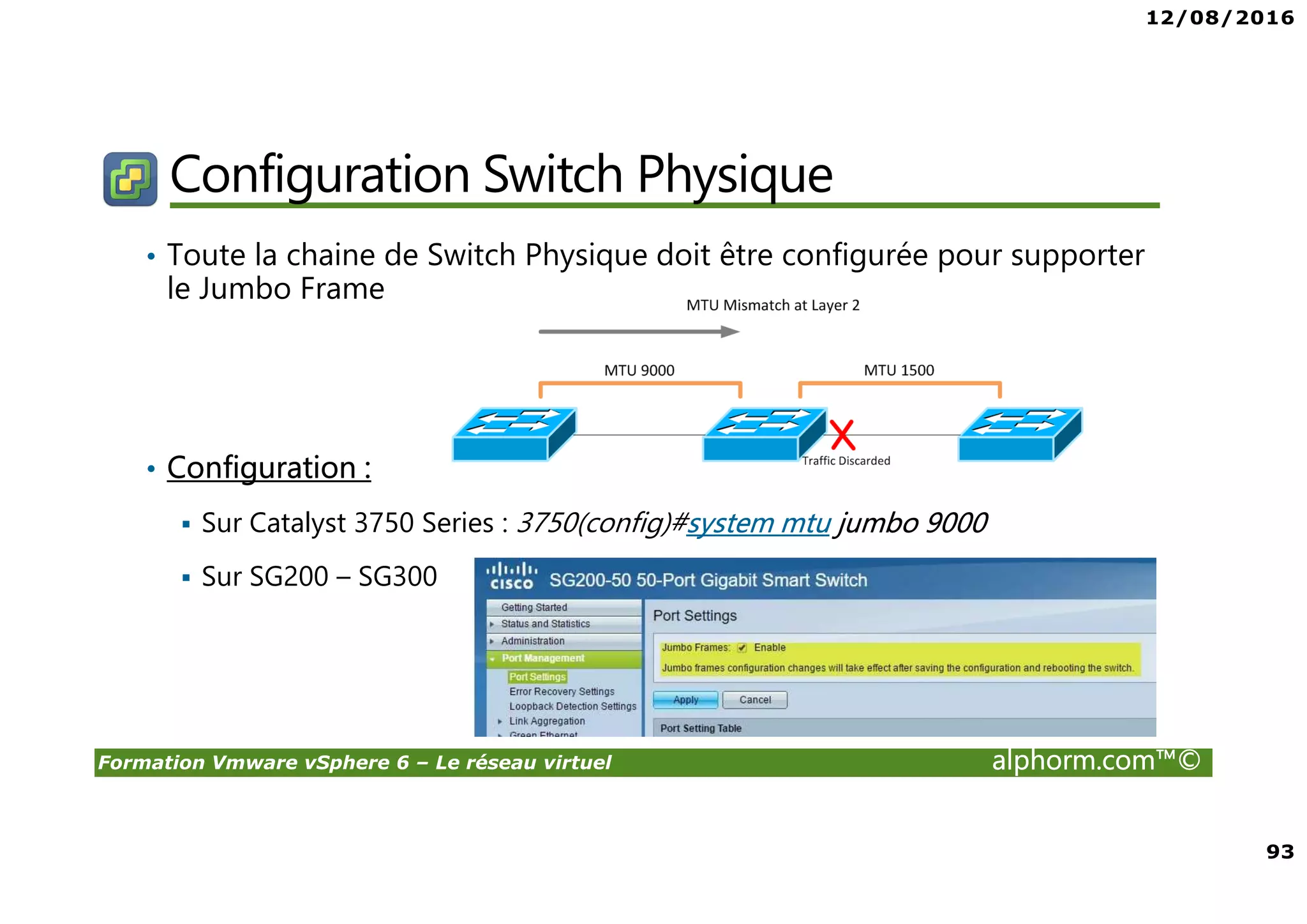 12/08/2016
93
Formation Vmware vSphere 6 – Le réseau virtuel alphorm.com™©
Configuration Switch Physique
• Toute la chaine de Switch Physique doit être configurée pour supporter
le Jumbo Frame
• Configuration :
Sur Catalyst 3750 Series : 3750(config)#system mtu jumbo 9000
Sur SG200 – SG300
 