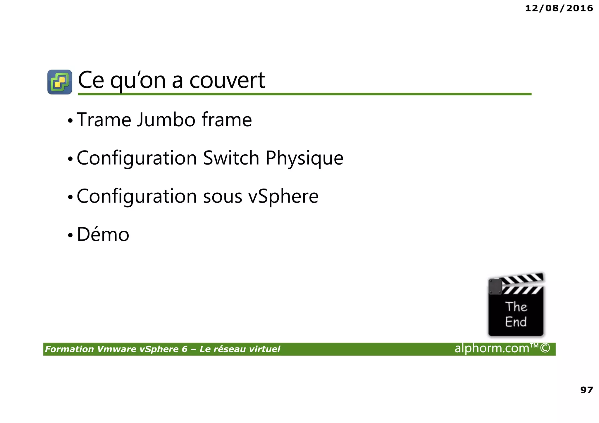 12/08/2016
97
Formation Vmware vSphere 6 – Le réseau virtuel alphorm.com™©
Ce qu’on a couvert
•Trame Jumbo frame
•Configuration Switch Physique
•Configuration sous vSphere
•Démo
 