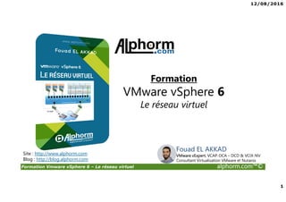 12/08/2016
1
Formation Vmware vSphere 6 – Le réseau virtuel alphorm.com™©
Fouad EL AKKAD
VMware vExpert, VCAP-DCA – DCD & VCIX-NV
Consultant Virtualisation VMware et Nutanix
Site : http://www.alphorm.com
Blog : http://blog.alphorm.com
Formation
VMware vSphere 6
Le réseau virtuel
 