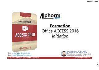 12/08/2016
1
Formation Office Access 2016 Initiation alphorm.com™©
Site : http://www.alphorm.com
Blog : http://blog.alphorm.com
Pascale BOUSSARD
Formateur et Consultant indépendant
Conseil, Développement en SI
Formation
Office ACCESS 2016
initiation
 