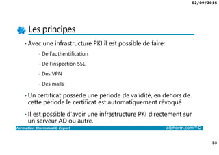 07/09/2016
33
Formation Stormshield, Expert alphorm.com™©
Les principes
• Avec une infrastructure PKI il est possible de faire:
• De l’authentification
• De l’inspection SSL
• Des VPN
• Des mails
• Un certificat possède une période de validité, en dehors de
cette période le certificat est automatiquement révoqué
• Il est possible d’avoir une infrastructure PKI directement sur
un serveur AD ou autre.
 
