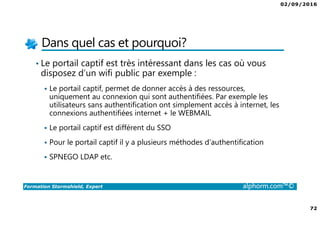 07/09/2016
72
Formation Stormshield, Expert alphorm.com™©
Dans quel cas et pourquoi?
• Le portail captif est très intéressant dans les cas où vous
disposez d’un wifi public par exemple :
Le portail captif, permet de donner accès à des ressources,
uniquement au connexion qui sont authentifiées. Par exemple les
utilisateurs sans authentification ont simplement accès à internet, les
connexions authentifiées internet + le WEBMAIL
Le portail captif est différent du SSO
Pour le portail captif il y a plusieurs méthodes d’authentification
SPNEGO LDAP etc.
 